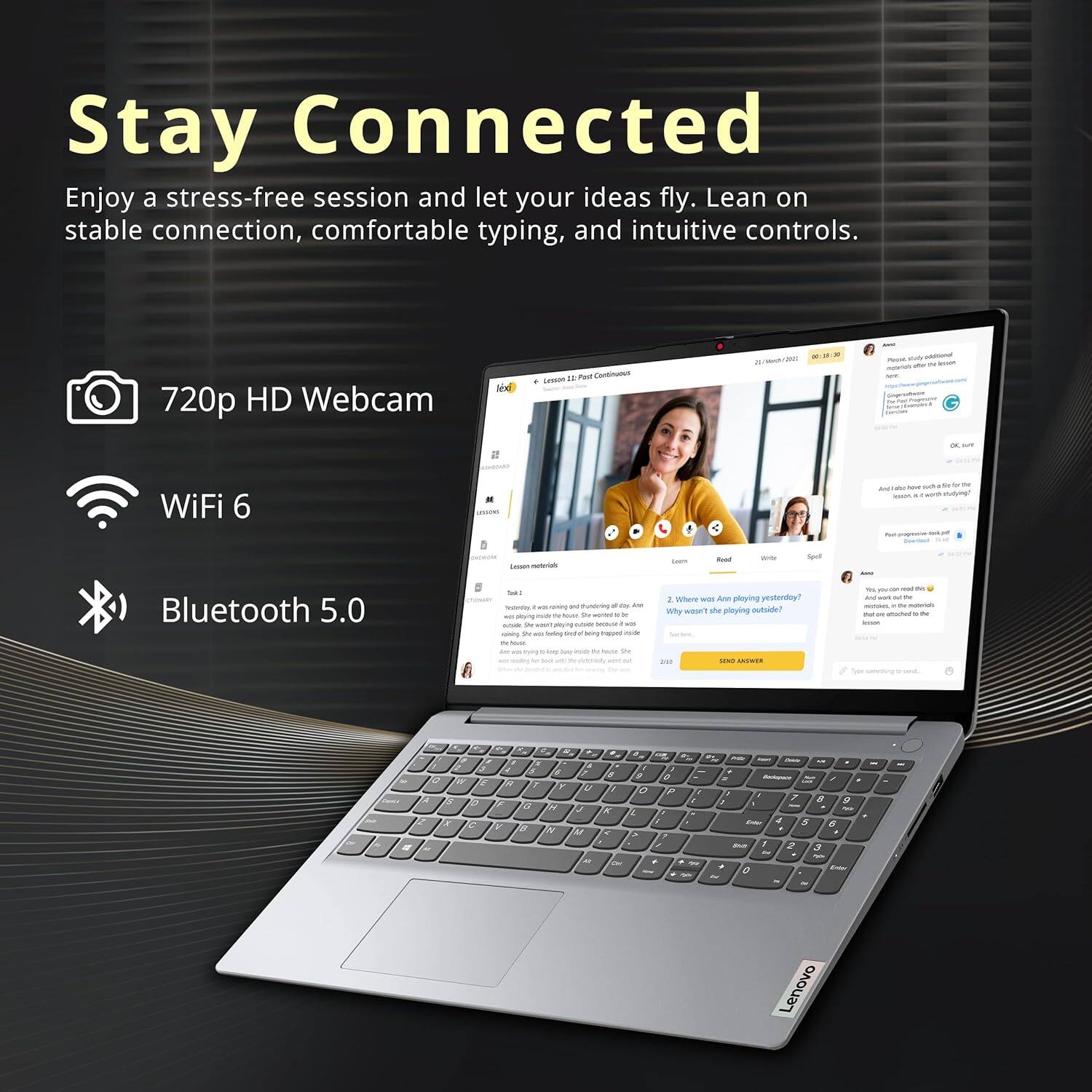 Stay Connected
Enjoy a stress-free session and let your ideas fly. Lean on stable connection, comfortable typing, and intuitive controls.

720p HD Webcam
WiFi 6
Bluetooth 5.0

Lenovo