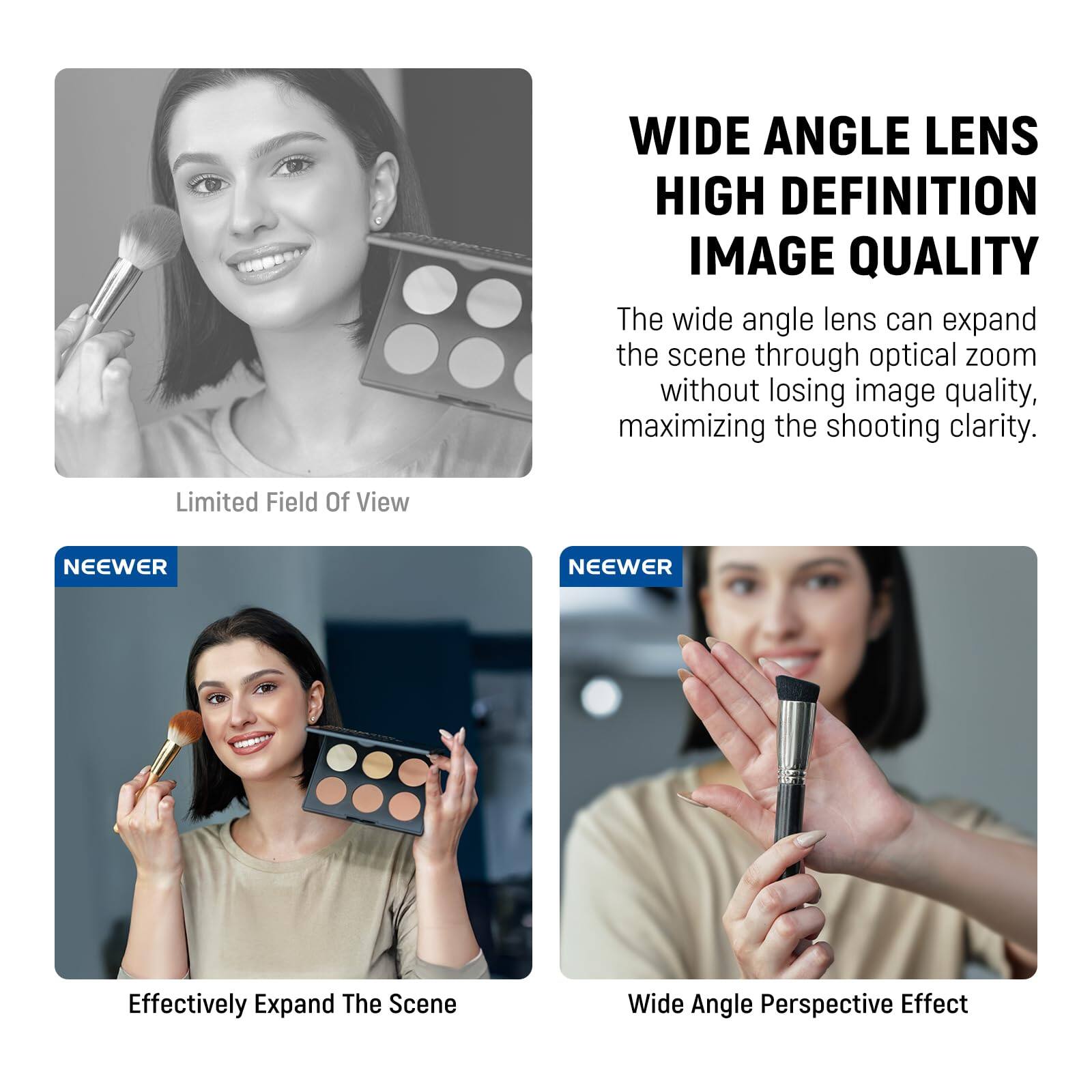 WIDE ANGLE LENS  
HIGH DEFINITION IMAGE QUALITY

The wide angle lens can expand the scene through optical zoom without losing image quality, maximizing the shooting clarity.

Limited Field Of View

Effectively Expand The Scene

Wide Angle Perspective Effect

NEEWER