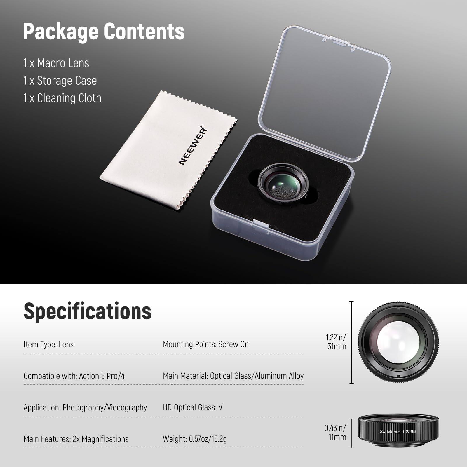 Package Contents  
1 x Macro Lens  
1 x Storage Case  
1 x Cleaning Cloth  

Specifications  
Item Type: Lens  
Mounting Points: Screw On  
Compatible with: Action 5 Pro/4  
Main Material: Optical Glass/Aluminum Alloy  
Application: Photography/Videography  
HD Optical Glass: V  
Main Features: 2x Magnifications  
Weight: 0.57oz/16.2g  

Dimensions:  
- 1.22in/31mm  
- 0.43in/11mm