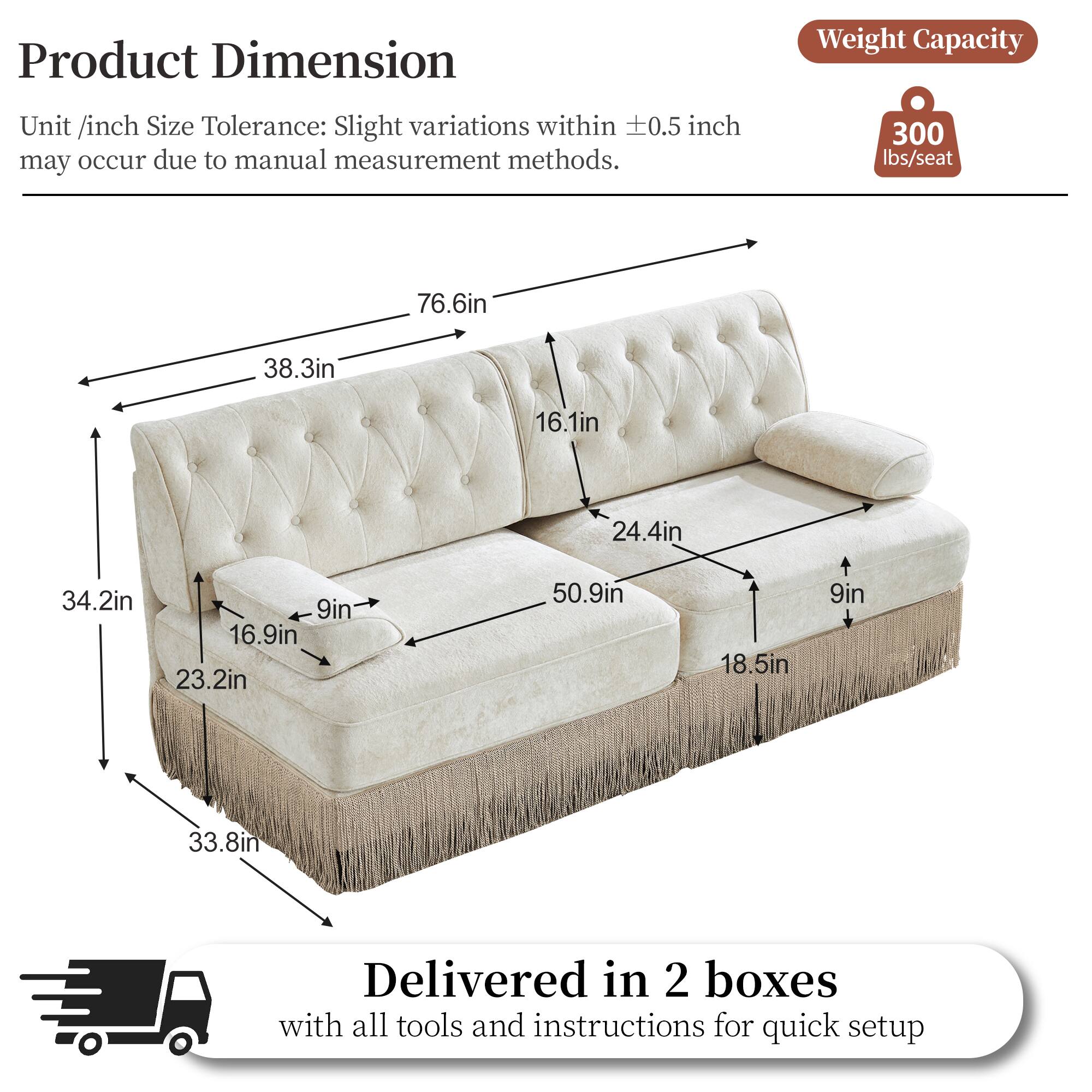 Product Dimension  
Weight Capacity  
Unit /inch Size Tolerance: Slight variations within 0.5 inch may occur due to manual measurement methods.  
300 lbs/seat  
76.6in  
38.3in  
16.1in  
24.4in  
34.2in  
9in  
16.9in  
23.2in  
50.9in  
18.5in  
9in  
33.8in  
Delivered in 2 boxes with all tools and instructions for quick setup