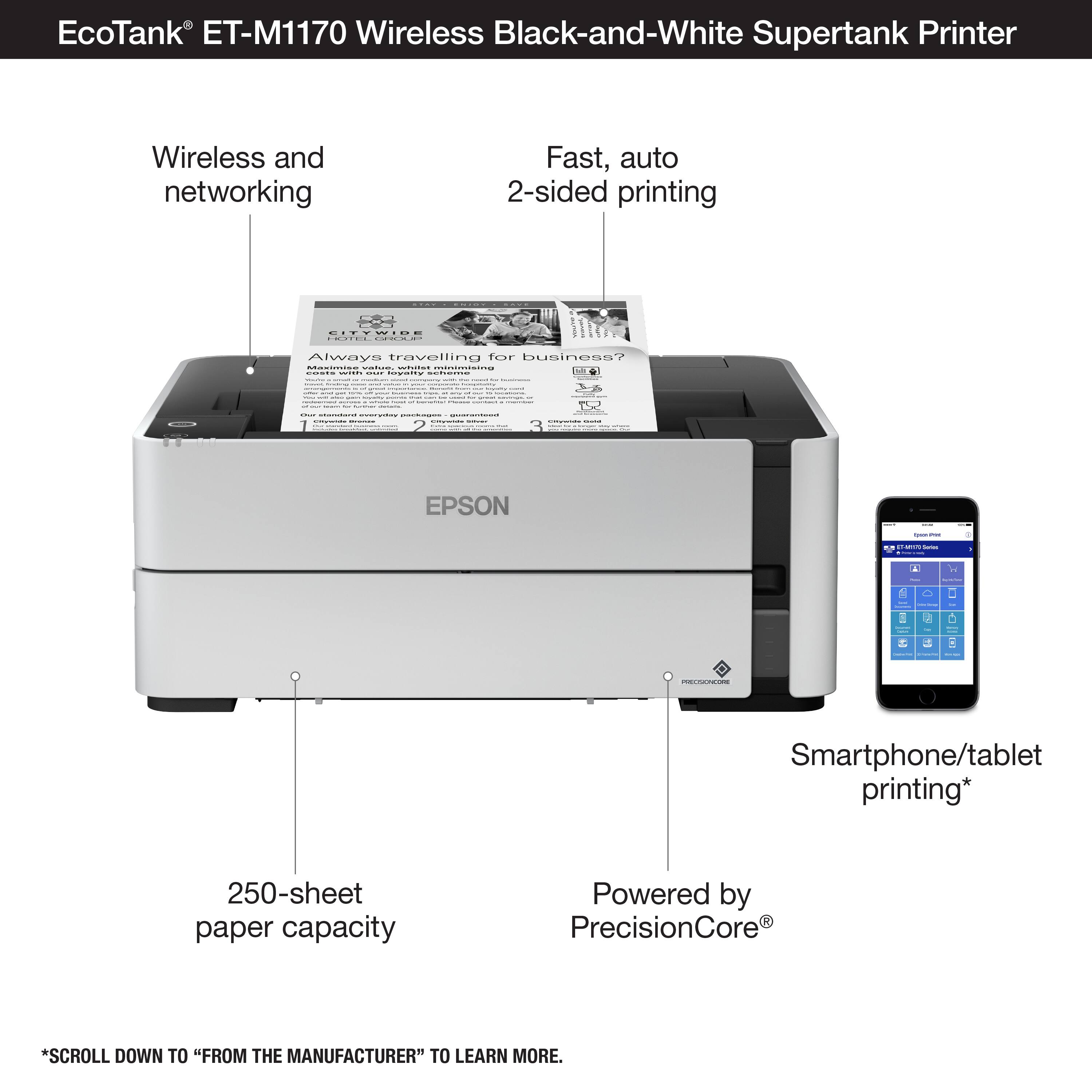 EcoTank ET-M1170 Wireless Black-and-White Supertank Printer:

* Wireless and networking
* Fast, auto 2-sided printing
* Always traveling for business? No problem.
* Smartphone/tablet printing
* 250-sheet paper capacity
* Powered by PrecisionCore
* Scroll down to "From the Manufacturer" to learn more.