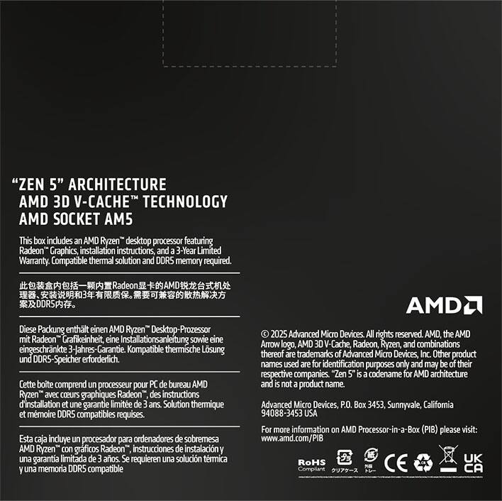 "ZEN 5" ARCHITECTURE  
AMD 3D V-CACHE™ TECHNOLOGY  
AMD SOCKET AM5  

This box includes an AMD Ryzen™ desktop processor featuring Radeon™ Graphics, installation instructions, and a 3-Year Limited Warranty. Compatible thermal solution and DDR5 memory required.  

Diese Packung enthält einen AMD Ryzen™ Desktop-Prozessor mit Radeon™ Grafik, eine Installationsanleitung sowie eine eingeschränkte 3-Jahres-Garantie. Kompatible thermische Lösung und DDR5-Speicher erforderlich.  

Cette boîte comprend un processeur pour PC de bureau AMD Ryzen™ avec coeurs graphiques Radeon™, des instructions d'installation et une garantie limitée de 3 ans. Solution thermique et mémoire DDR5 compatibles requises.  

Esta caja incluye un procesador para ordenadores de sobremesa AMD Ryzen™ con gráficos Radeon™, instrucciones de instalación y una garantía limitada de 3 años. Se requieren una solución térmica y memoria DDR5 compatible.  

© 2025 Advanced Micro Devices, Inc. All rights reserved. AMD, the AMD Arrow logo, AMD 