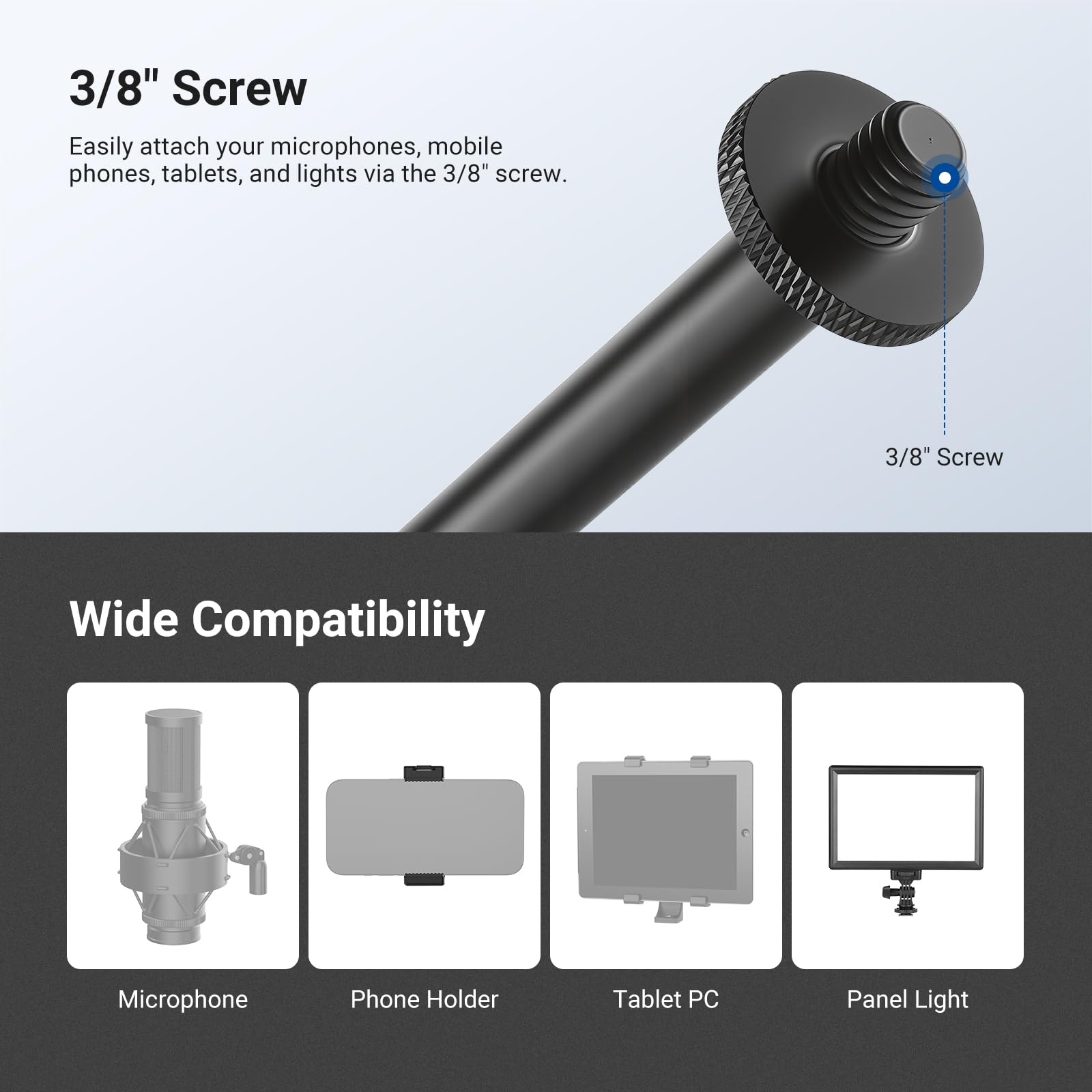 3/8" Screw

Easily attach your microphones, mobile phones, tablets, and lights via the 3/8" screw.

Wide Compatibility

- Microphone
- Phone Holder
- Tablet PC
- Panel Light