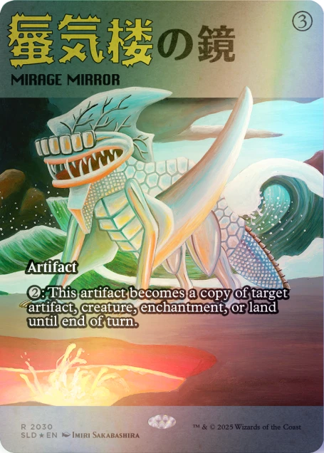 MIRAGE MIRROR 3  
Artifact  
2: This artifact becomes a copy of target artifact, creature, enchantment, or land until end of turn.  
R 2030  
SLD * EN IMIRI SAKABASHIRA  
TM & © 2025 Wizards of the Coast