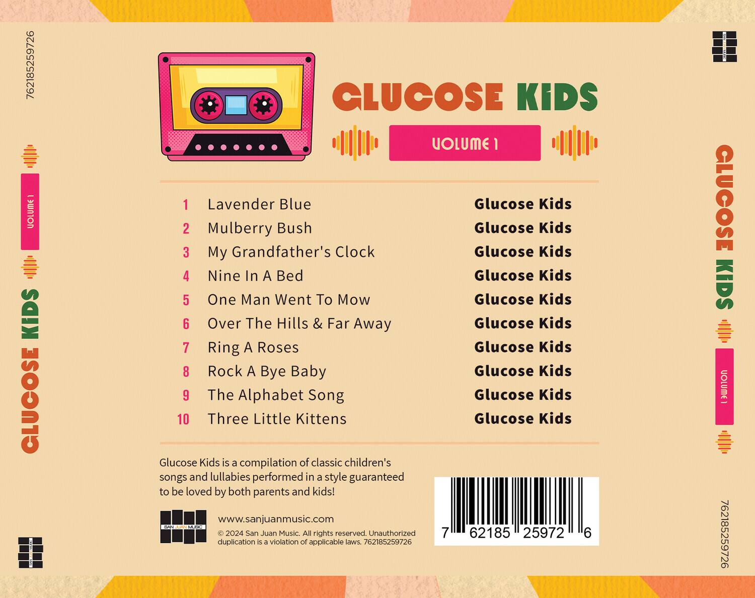 **GLUCOSE KIDS**  
**VOLUME 1**

1. Lavender Blue  
2. Mulberry Bush  
3. My Grandfather's Clock  
4. Nine In A Bed  
5. One Man Went To Mow  
6. Over The Hills & Far Away  
7. Ring A Roses  
8. Rock A Bye Baby  
9. The Alphabet Song  
10. Three Little Kittens  

Glucose Kids is a compilation of classic children's songs and lullabies performed in a style guaranteed to be loved by both parents and kids!  

www.sanjuanmusic.com  

© 2024 San Juan Music. All rights reserved. Unauthorized duplication is a violation of applicable laws. 762185259726  

762185259726  

**GLUCOSE KIDS**  
**VOLUME 1**  

1. Lavender Blue  
2. Mulberry Bush  
3. My Grandfather's Clock  
4. Nine In A Bed  
5. One Man Went To Mow  
6. Over The Hills & Far Away  
7. Ring A Roses  
8. Rock A Bye Baby  
9. The Alphabet Song  
10. Three