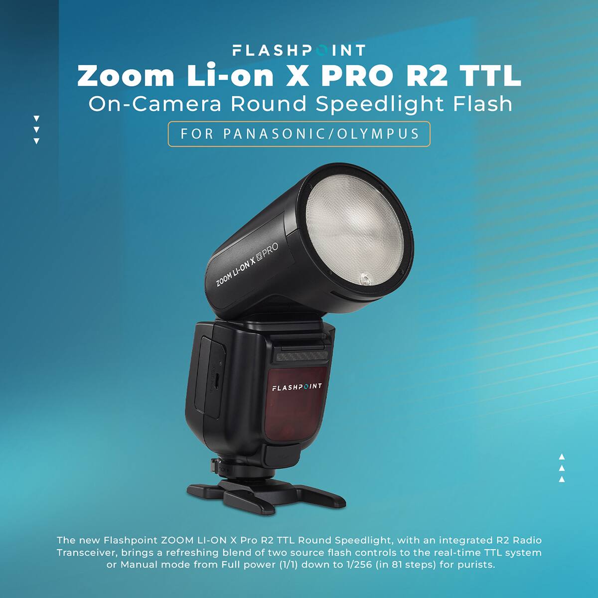 FLASHPOINT Zoom Li-on X PRO R2 TTL On-Camera Round Speedlight Flash FOR PANASONIC/OLYMPUS

The new Flashpoint ZOOM LI-ON X Pro R2 TTL Round Speedlight, with an integrated R2 Radio Transceiver, brings a refreshing blend of two source flash controls to the real-time TTL system or Manual mode from Full power (1/1) down to 1/256 (in 81 steps) for purists.