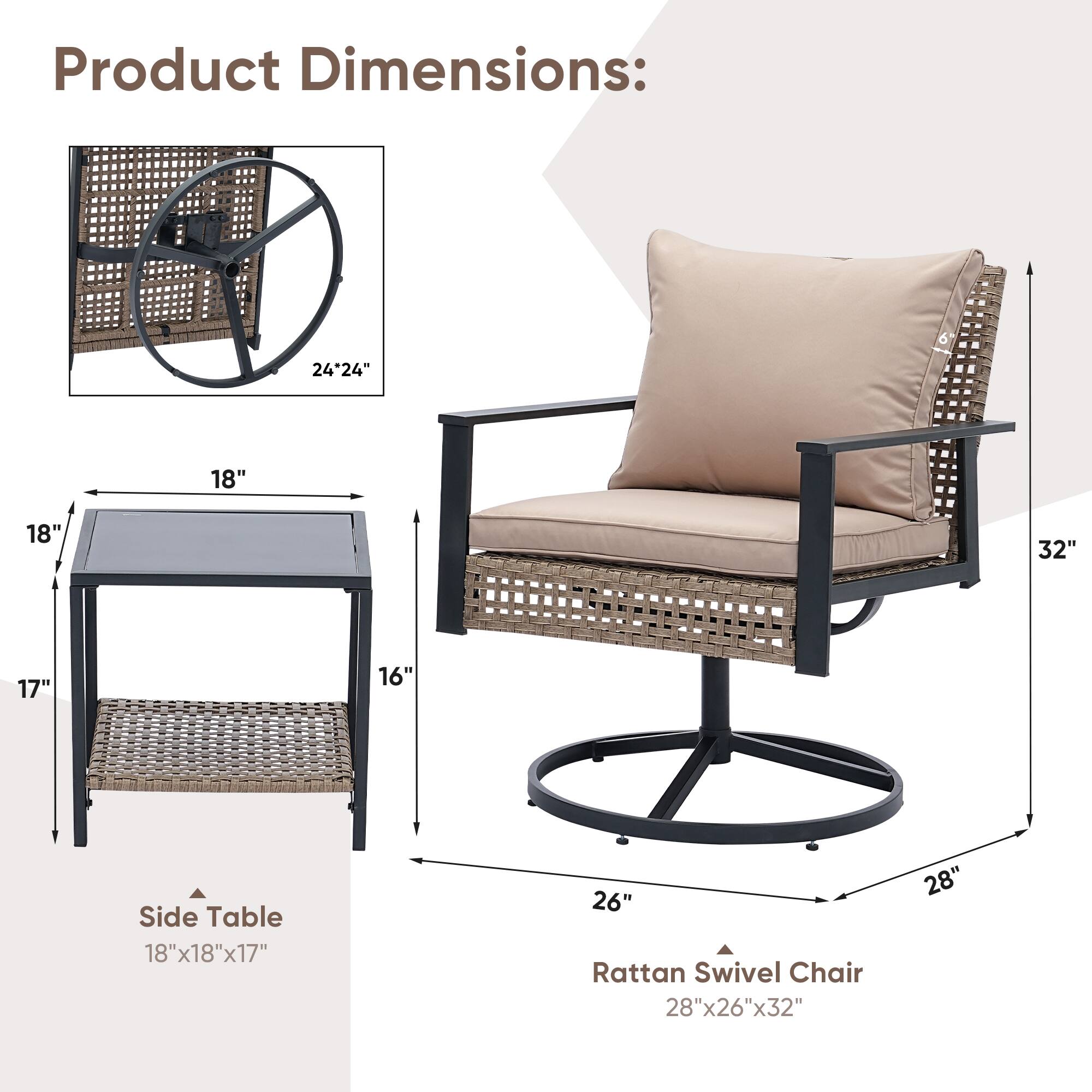 Product Dimensions: 24"24" 18" 18" 32" 17" 16" Side Table 18"x18"x17" 26" Rattan Swivel Chair 28"x26"x32"