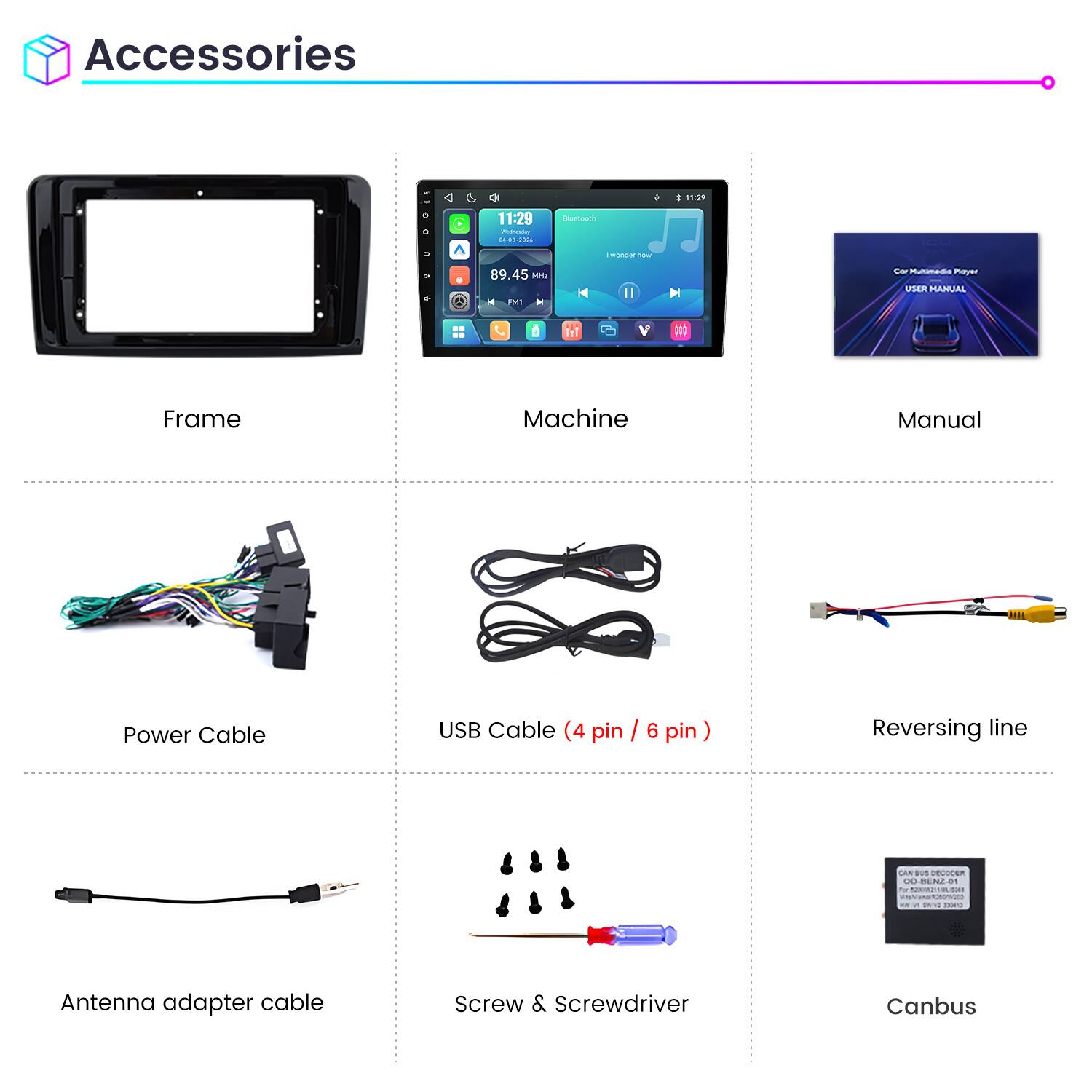 Accessories

11:29
11:29 Weineving 04-03-2026
Bluetooth
wonder how
89.45 Mrz MI

Cor Multimedia Player USER MANUAL

Frame
Machine
Manual

Power Cable
USB Cable (4 pin / 6 pin)
Reversing line

CAN BUS DECOCER 00-BENZ-01 1 MIMOVIMLORE CONTAINSPORKING and IDEO

Antenna adapter cable
Screw & Screwdriver
Canbus