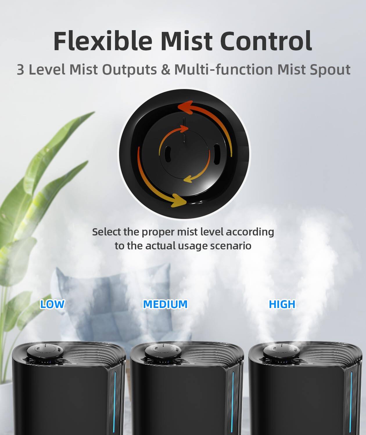 Flexible Mist Control  
3 Level Mist Outputs & Multi-function Mist Spout  

Select the proper mist level according to the actual usage scenario  

LOW  
MEDIUM  
HIGH