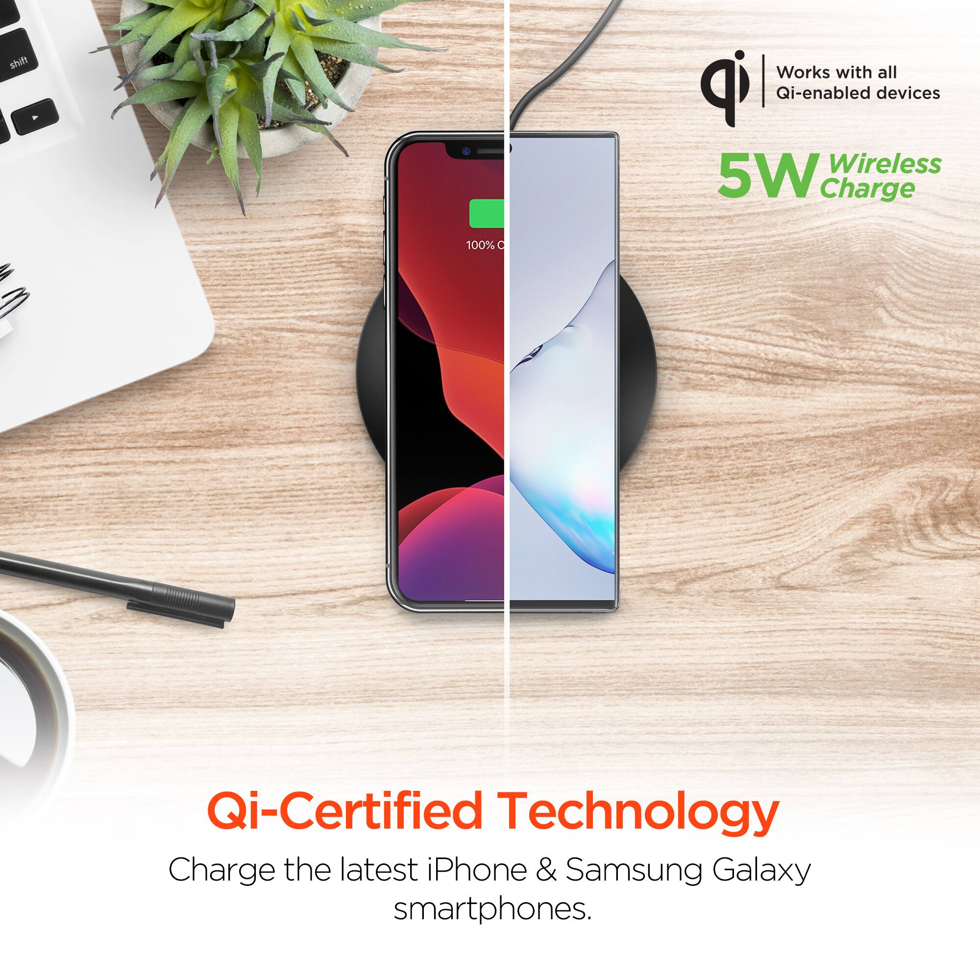 Works with all Qi-enabled devices  
5W Wireless Charge  
Qi-Certified Technology  
Charge the latest iPhone & Samsung Galaxy smartphones.