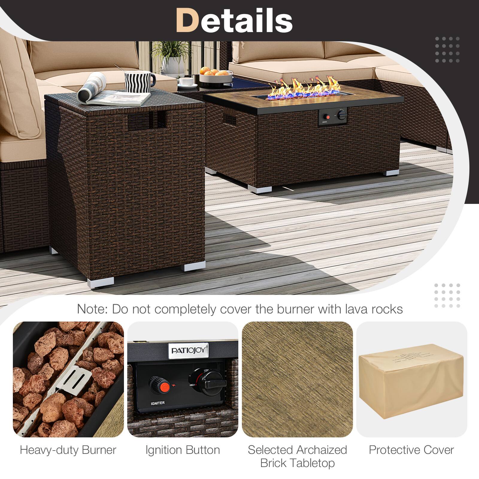 Details

Note: Do not completely cover the burner with lava rocks

- Heavy-duty Burner
- Ignition Button
- Selected Archaized Brick Tabletop
- Protective Cover