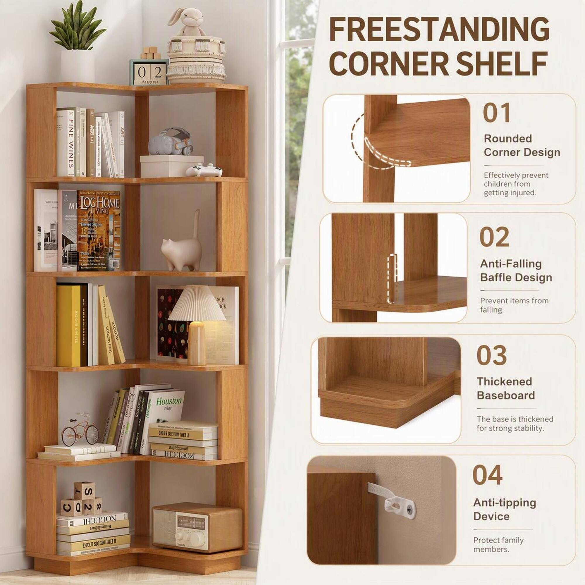 FREESTANDING CORNER SHELF

01 Rounded Corner Design
Effectively prevent children from getting injured.

02 Anti-Falling Baffle Design
Prevent items from falling.

03 Thickened Baseboard
The base is thickened for strong stability.

04 Anti-tipping Device
Protect family members.