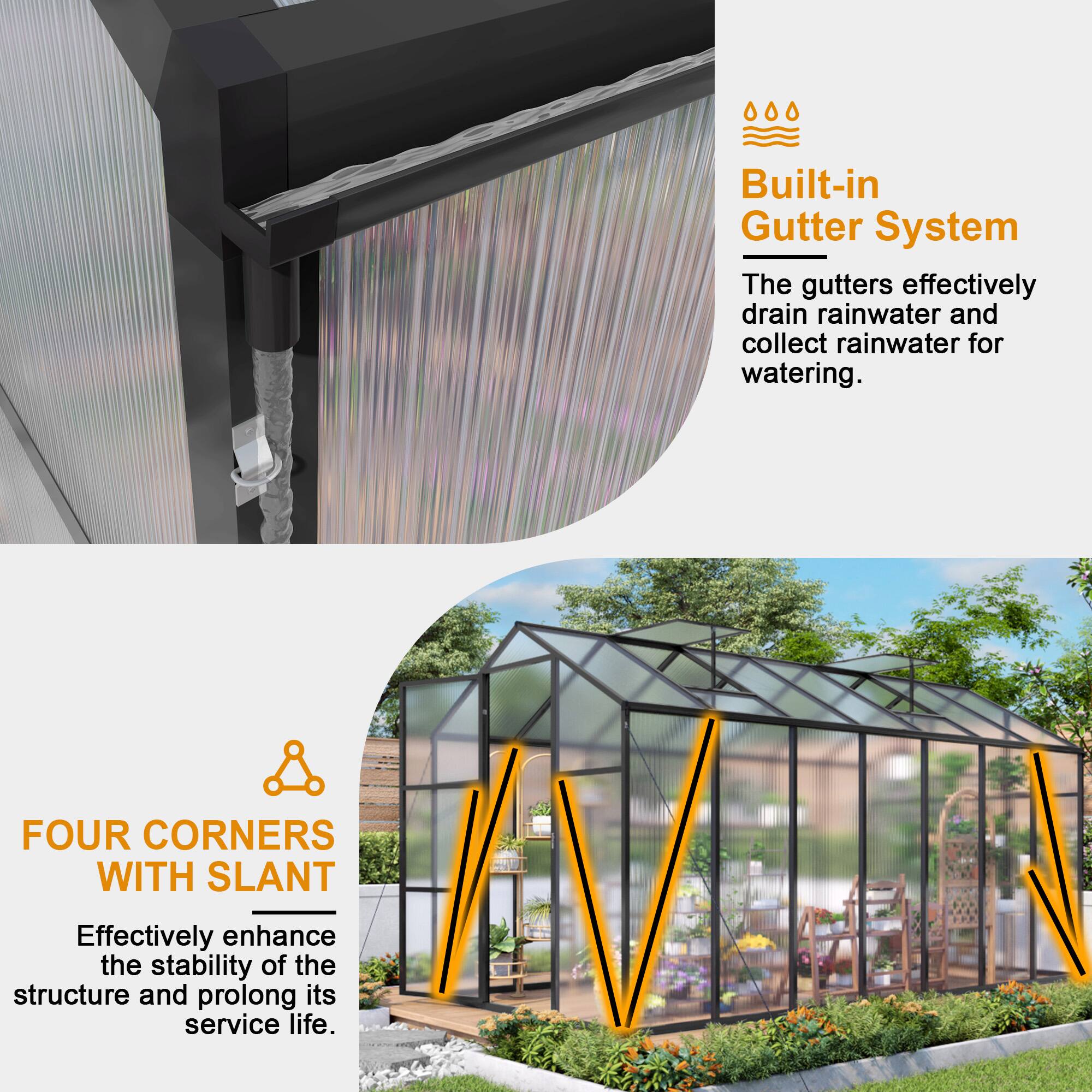 Built-in Gutter System  
The gutters effectively drain rainwater and collect rainwater for watering.  

FOUR CORNERS WITH SLANT  
Effectively enhance the stability of the structure and prolong its service life.