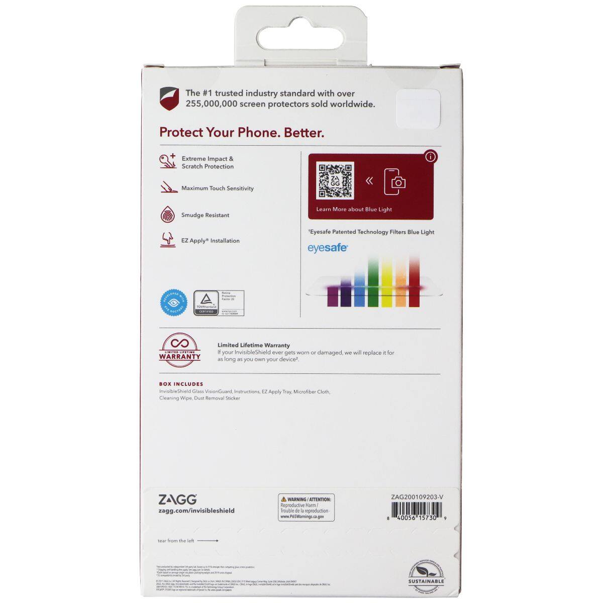 The #1 trusted industry standard with over 255,000,000 screen protectors sold worldwide.

Protect Your Phone. Better.

- Extreme Impact & Scratch Protection
- Maximum Touch Sensitivity
- Smudge Resistant
- EZ Apply* Installation

Learn More about Blue Light

Eyesafe Patented Technology Filters Blue Light

Limited Lifetime Warranty
If your InvisibleShield ever gets worn or damaged, we will replace it for WARRANTY as long as you own your device.

BOX INCLUDES
InvisibleShield Glass VisionGuard, Instructions, EZ Apply Tray, Microfiber Cloth, Cleaning Wipe, Dust Removal Sticker

ZAGG
zagg.com/invisibleshield

WARNING ATTENTION: Reproductive Harm/ Trouble de reproduction www.P65Womings.ca.gov

ZAG200109203-V 8 40056 15730

tear from the left

SUSTAINABLE