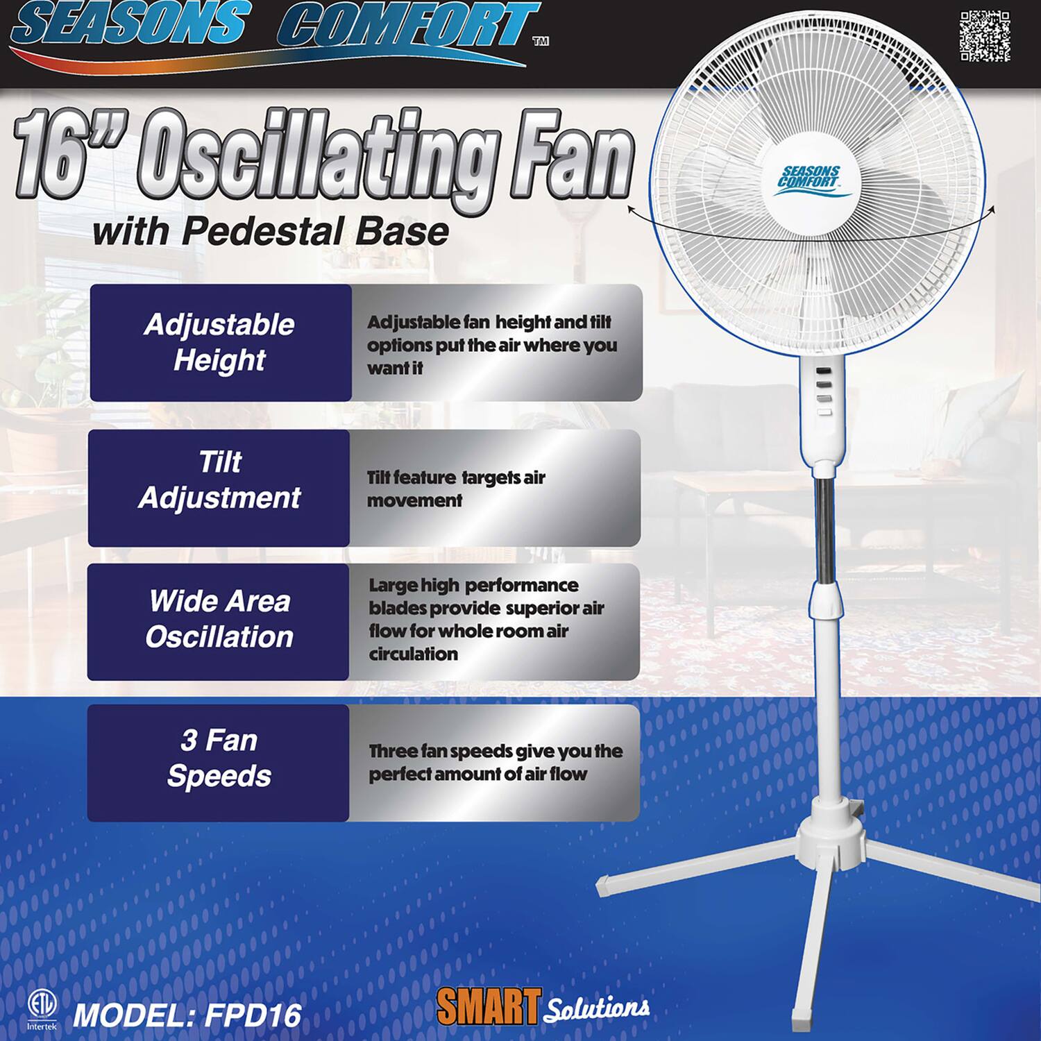 SEASONS COMFORT 16" Oscillating Fan with Pedestal Base

Adjustable Height
- Adjustable fan height and tilt options put the air where you want it

Tilt Adjustment
- Tilt feature targets air movement

Wide Area Oscillation
- Large high performance blades provide superior air flow for whole room air circulation

3 Fan Speeds
- Three fan speeds give you the perfect amount of air flow

MODEL: FPD16

SMART Solutions