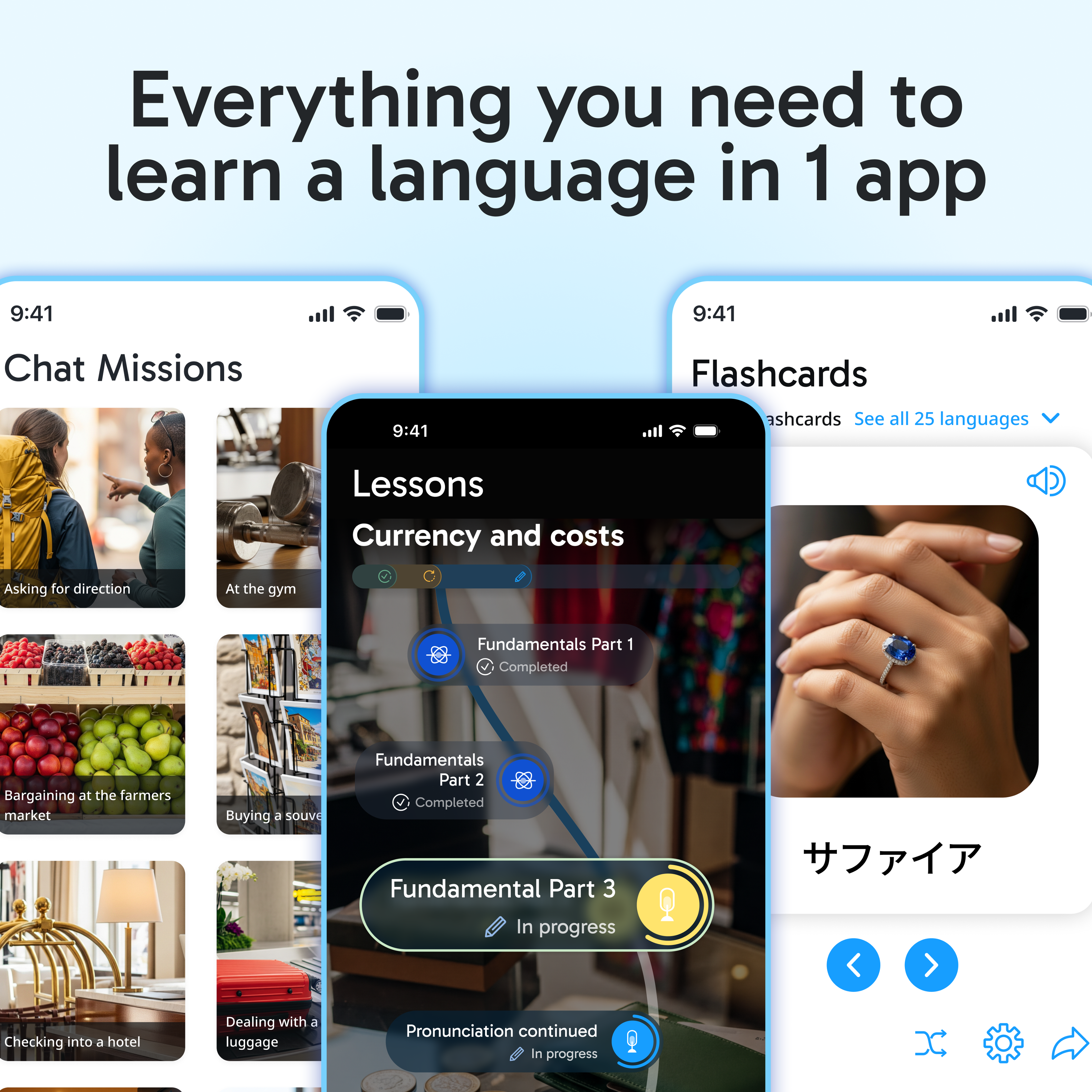 Everything you need to learn a language in 1 app

9:41
Chat Missions

9:41
Flashcards
ashcards
See all 25 languages

Lessons
Currency and costs
Asking for direction
At the gym
Fundamentals Part 1 Completed
Bargaining at the farmers market
Buying a souvenir
Fundamentals Part 2 Completed
Fundamental Part 3 In progress
Checking into a hotel
Dealing with a luggage
Pronunciation continued in progress