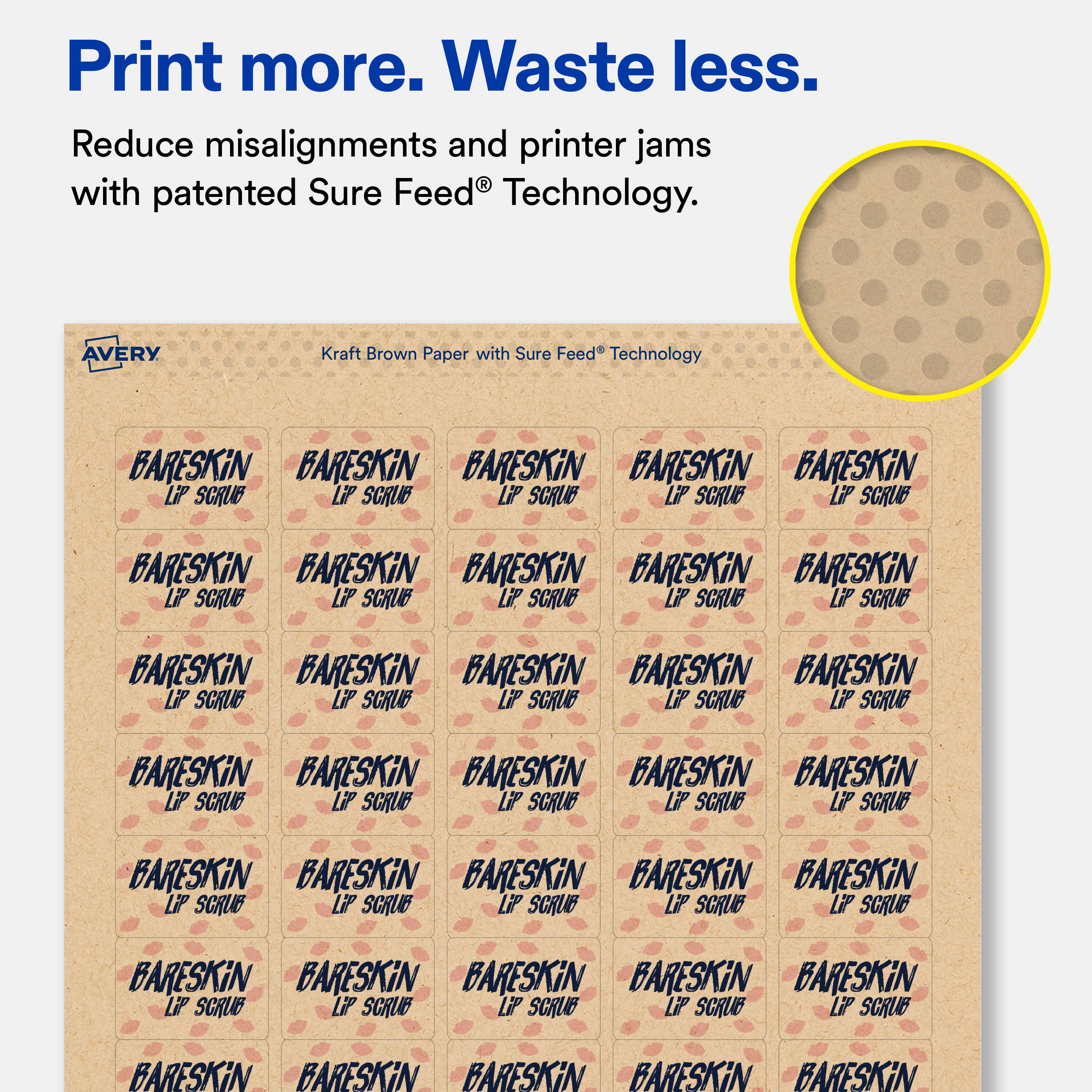 Print more. Waste less.  
Reduce misalignments and printer jams with patented Sure Feed® Technology.  

AVERY  
Kraft Brown Paper with Sure Feed® Technology  

BARESKIN  
LIP SCRUB  

BARESKIN  
LIP SCRUB  

BARESKIN  
LIP SCRUB  

BARESKIN  
LIP SCRUB  

BARESKIN  
LIP SCRUB  

BARESKIN  
LIP SCRUB  

BARESKIN  
LIP SCRUB  

BARESKIN  
LIP SCRUB  

BARESKIN  
LIP SCRUB  

BARESKIN  
LIP SCRUB  

BARESKIN  
LIP SCRUB  

BARESKIN  
LIP SCRUB  

BARESKIN  
LIP SCRUB  

BARESKIN  
LIP SCRUB  

BARESKIN  
LIP SCRUB  

BARESKIN  
LIP SCRUB  

BARESKIN  
LIP SCRUB  

BARESKIN  
LIP SCRUB  

BARESKIN  
LIP SCRUB  

BARESKIN  
LIP SCRUB  

BARESKIN  
LIP SCRUB  

BARESKIN  
LIP SCRUB  

B