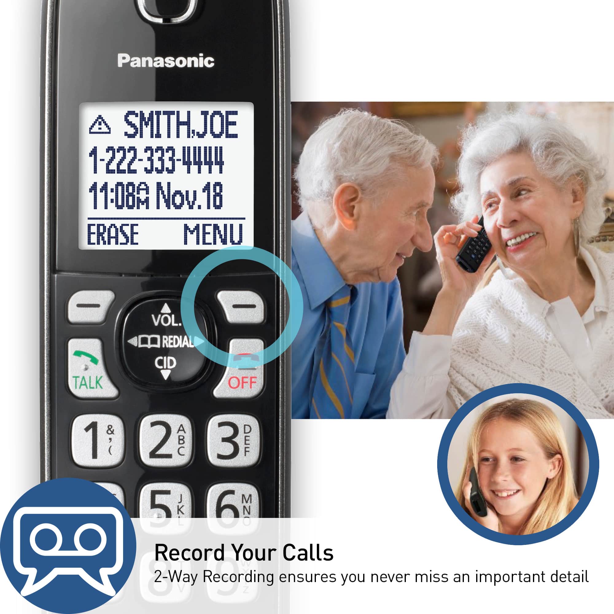 Panasonic SMITHJOE 1-222-333-4444 11:08A Nov. 18 ERASE MENU - TALK VOL. REDIAL CID - OFF 1 & 2 3 DEF 5 JKI 6 MNO Record Your Calls 2-Way Recording ensures you never miss an important detail.