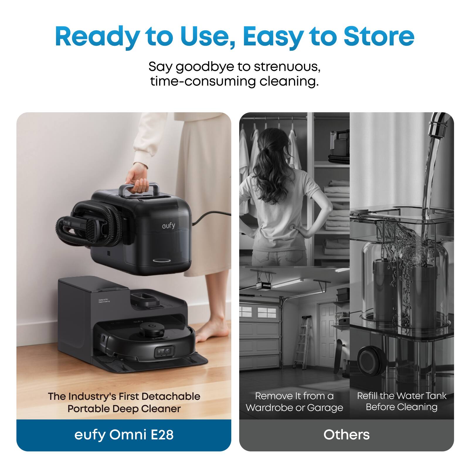 Ready to Use, Easy to Store

Say goodbye to strenuous, time-consuming cleaning.

The Industry's First Detachable Portable Deep Cleaner

eufy Omni E28

Remove It from a Wardrobe or Garage

Refill the Water Tank Before Cleaning

Others