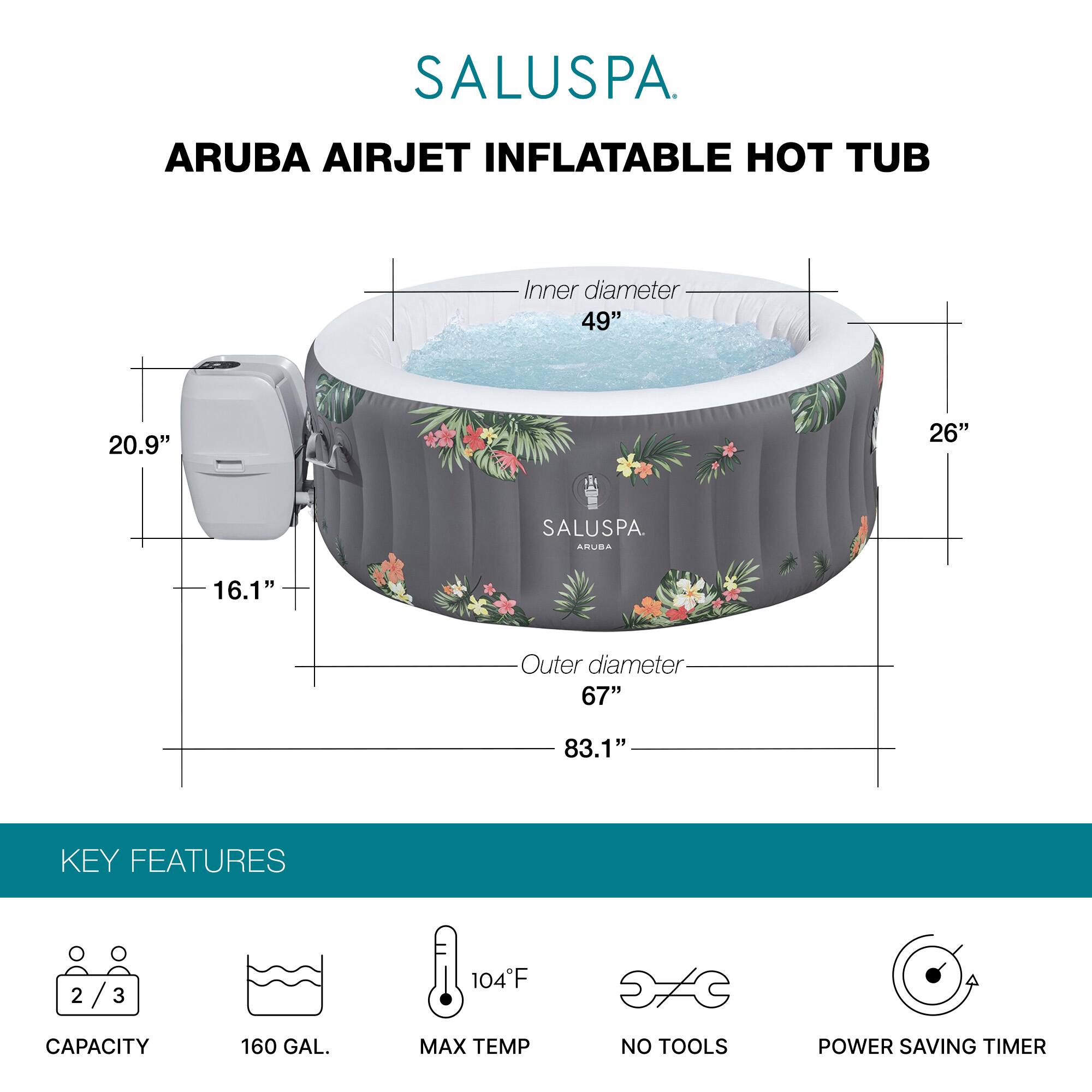 SALUSPA  
ARUBA AIRJET INFLATABLE HOT TUB  

Inner diameter: 49"  
Outer diameter: 67"  
Height: 26"  
Width: 83.1"  
Depth: 20.9"  
Height of control panel: 16.1"  

KEY FEATURES  
- Capacity: 2/3  
- 160 GAL.  
- Max Temp: 104°F  
- No Tools  
- Power Saving Timer