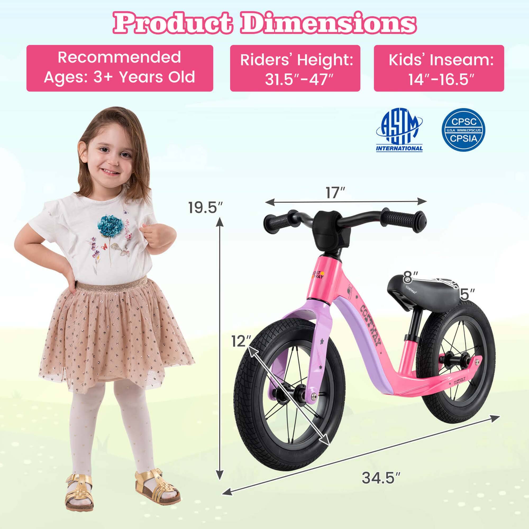 Product Dimensions

Recommended Ages: 3+ Years Old

Riders' Height: 31.5" - 47"

Kids' Inseam: 14" - 16.5"

19.5"

17"

12"

34.5"

8"

5"