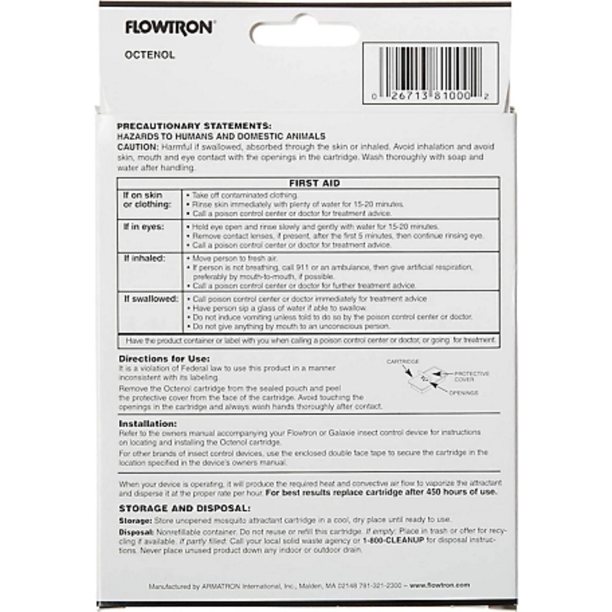 **FLOWTRON**  
**OCTENOL**  

**PRECAUTIONARY STATEMENTS:**  
**HAZARDS TO HUMANS AND DOMESTIC ANIMALS**  
**CAUTION:** Harmful if swallowed, absorbed through the skin or inhaled. Avoid inhalation and avoid skin, mouth and eye contact with the openings in the cartridge. Wash thoroughly with soap and water after handling.  

**FIRST AID**  
- **If on skin or clothing:**  
  - Take off contaminated clothing.  
  - Rinse skin immediately with plenty of water for 15-20 minutes.  
  - Call a poison control center or doctor for treatment advice.  

- **If in eyes:**  
  - Hold eye open and rinse slowly and gently with plenty of water for 15-20 minutes.  
  - Remove contact lenses, if present, after the first 5 minutes, then continue rinsing eye.  
  - Call a poison control center or doctor for treatment advice.  

- **If inhaled:**  
  - Move person to fresh air.  
  - If person is not breathing, give artificial respiration, if you know how.  
  - Call a poison control center or doctor for further treatment