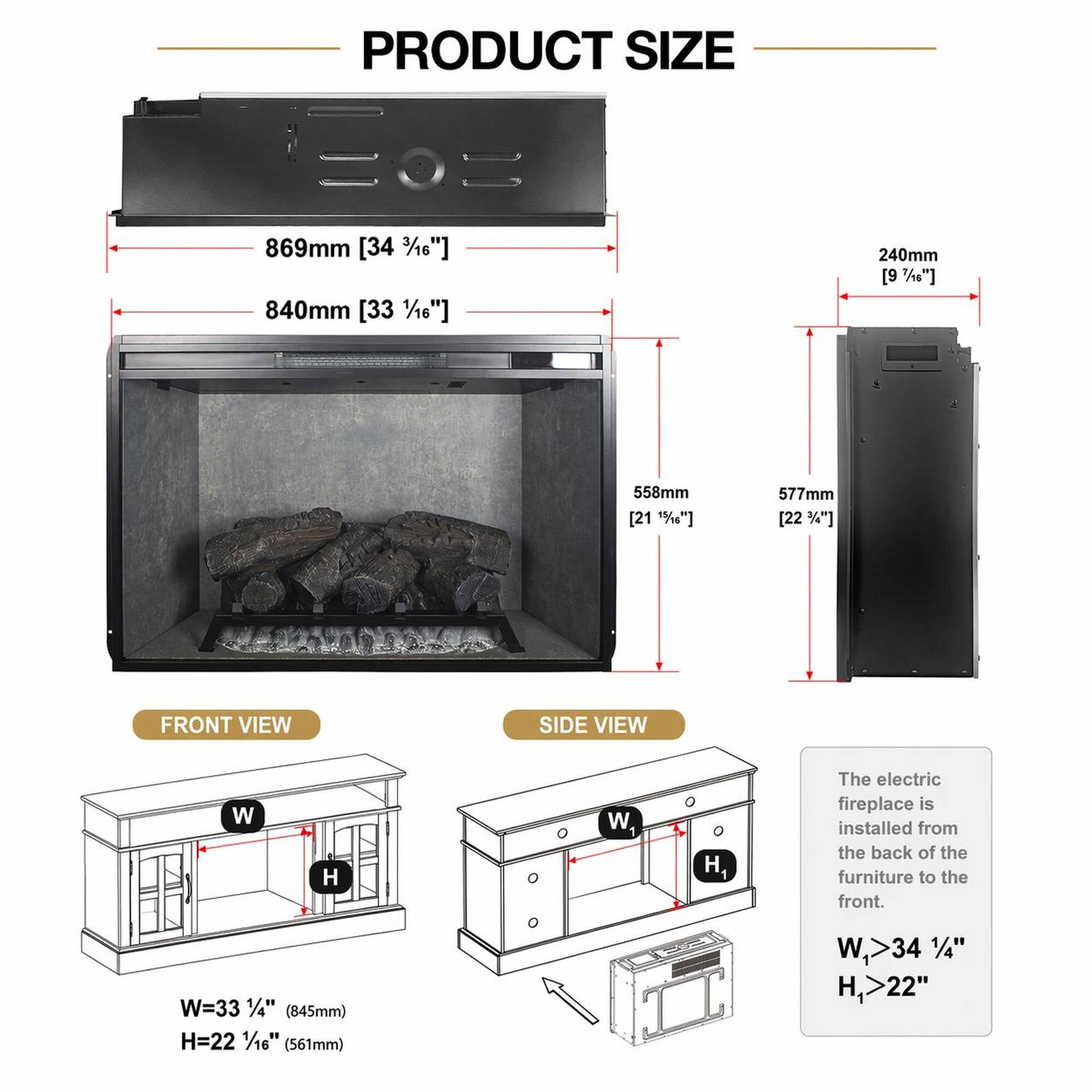 PRODUCT SIZE

869mm [34 3/16"]  
840mm [33 1/16"]  
240mm [9 7/16"]  
558mm [21 1/2"]  
577mm [22 3/4"]

FRONT VIEW  
SIDE VIEW

W=33 1/4" (845mm)  
H=22 1/16" (561mm)

The electric fireplace is installed from the back of the furniture to the front.  
W>34 1/4"  
H>22"