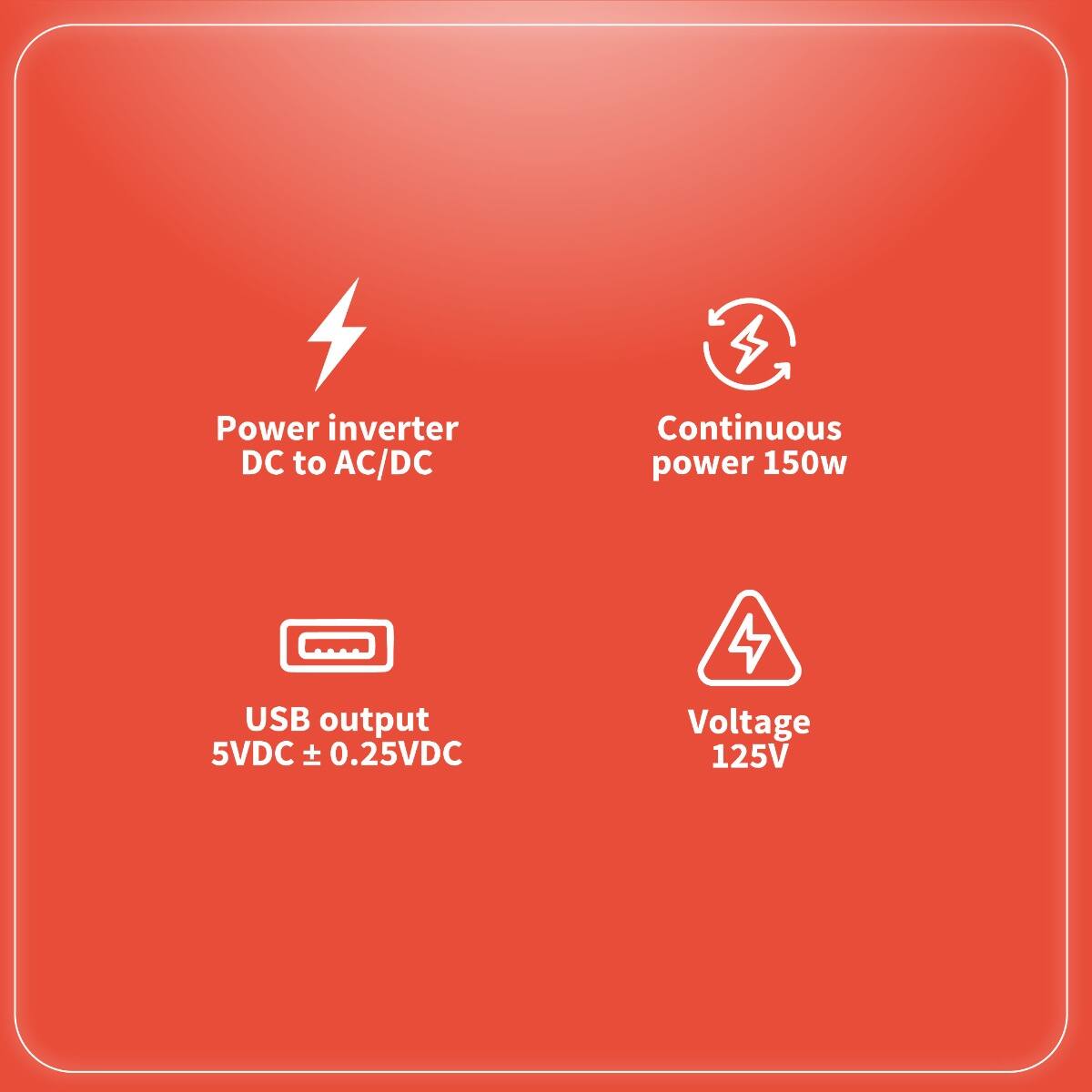 - Power inverter DC to AC/DC
- Continuous power 150w
- USB output 5VDC ± 0.25VDC
- Voltage 125V