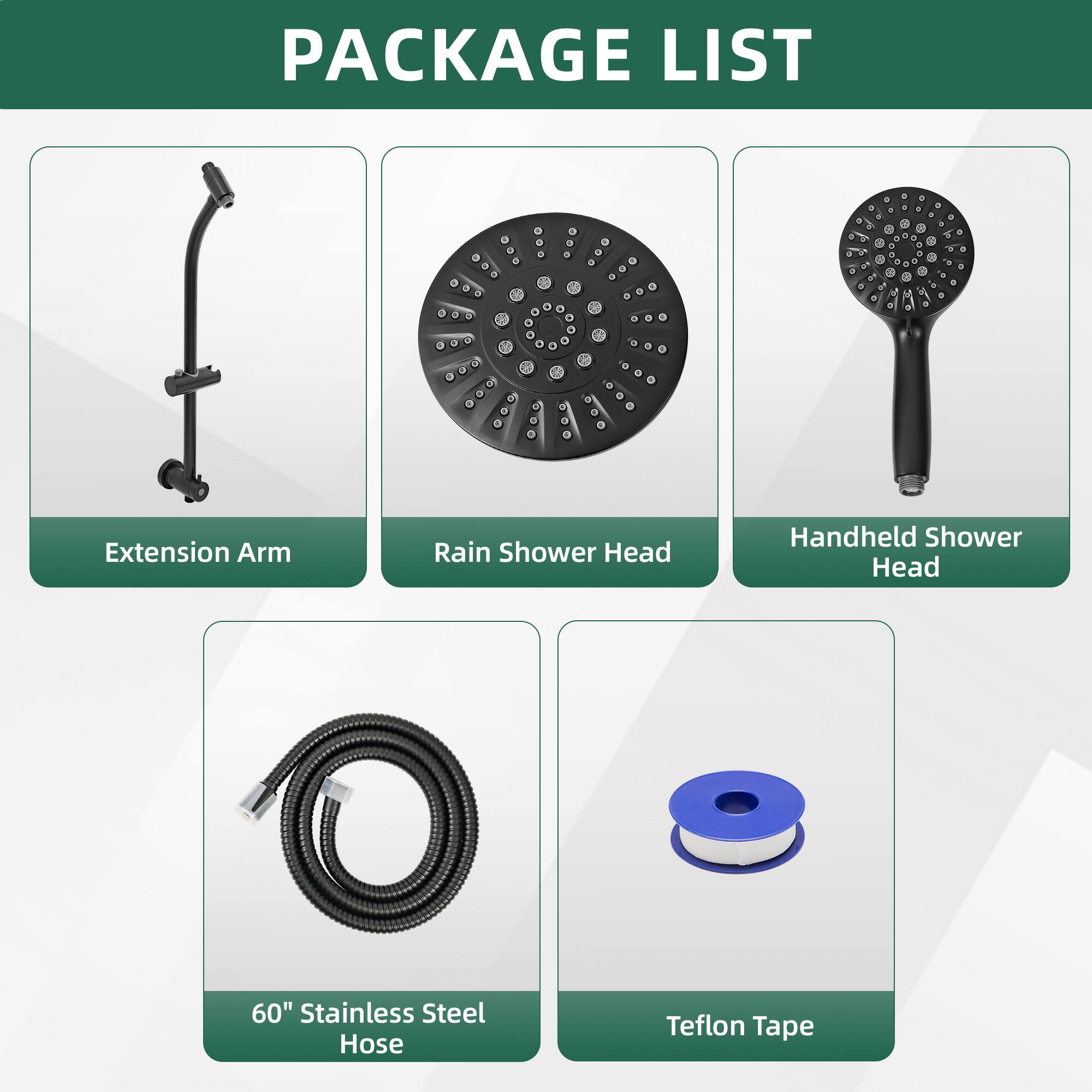 PACKAGE LIST

- Extension Arm
- Rain Shower Head
- Handheld Shower Head
- 60" Stainless Steel Hose
- Teflon Tape