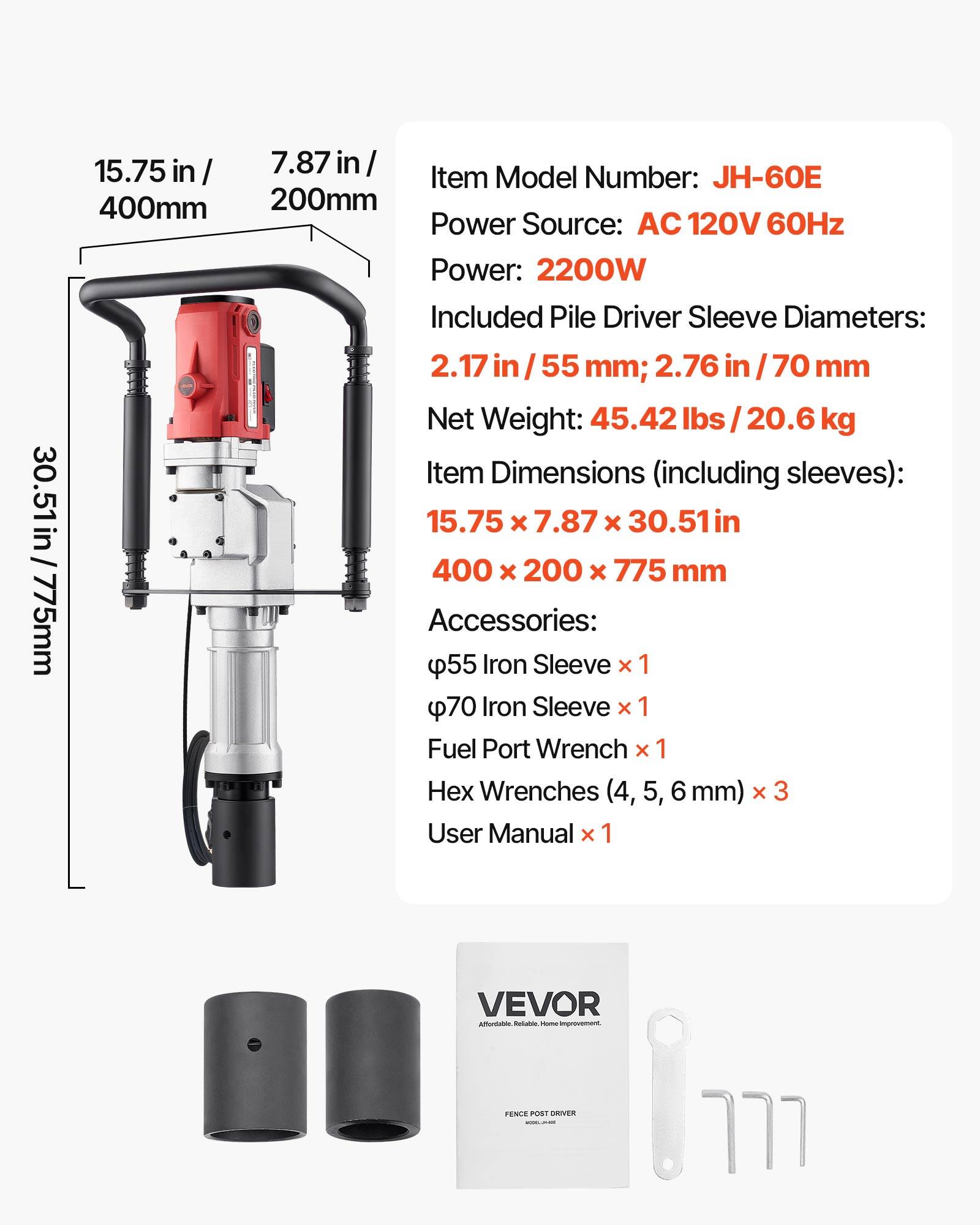 30.51in/775mm  
15.75 in/400mm  
7.87 in/200mm  
Item Model Number: JH-60E  
Power Source: AC 120V 60Hz  
Power: 2200W  
Included Pile Driver Sleeve Diameters: 2.17 in/55 mm; 2.76 in/70 mm  
Net Weight: 45.42 lbs/20.6 kg  
Item Dimensions (including sleeves): 15.75 X 7.87 X 30.51in/400 X 200 X 775 mm  
Accessories:  
- 55 mm Iron Sleeve x 1  
- 70 mm Iron Sleeve x 1  
- Fuel Port Wrench x 1  
- Wrenches (4, 5, 6 mm) x 3  
- User Manual x 1  

VEVOR  
Affordable. Reliable. Home Improvement.  
FENCE POST DRIVER