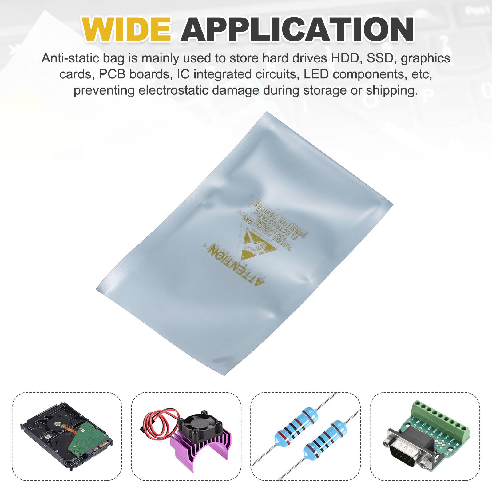 WIDE APPLICATION

Anti-static bag is mainly used to store hard drives HDD, SSD, graphics cards, PCB boards, IC integrated circuits, LED components, etc, preventing electrostatic damage during storage or shipping.