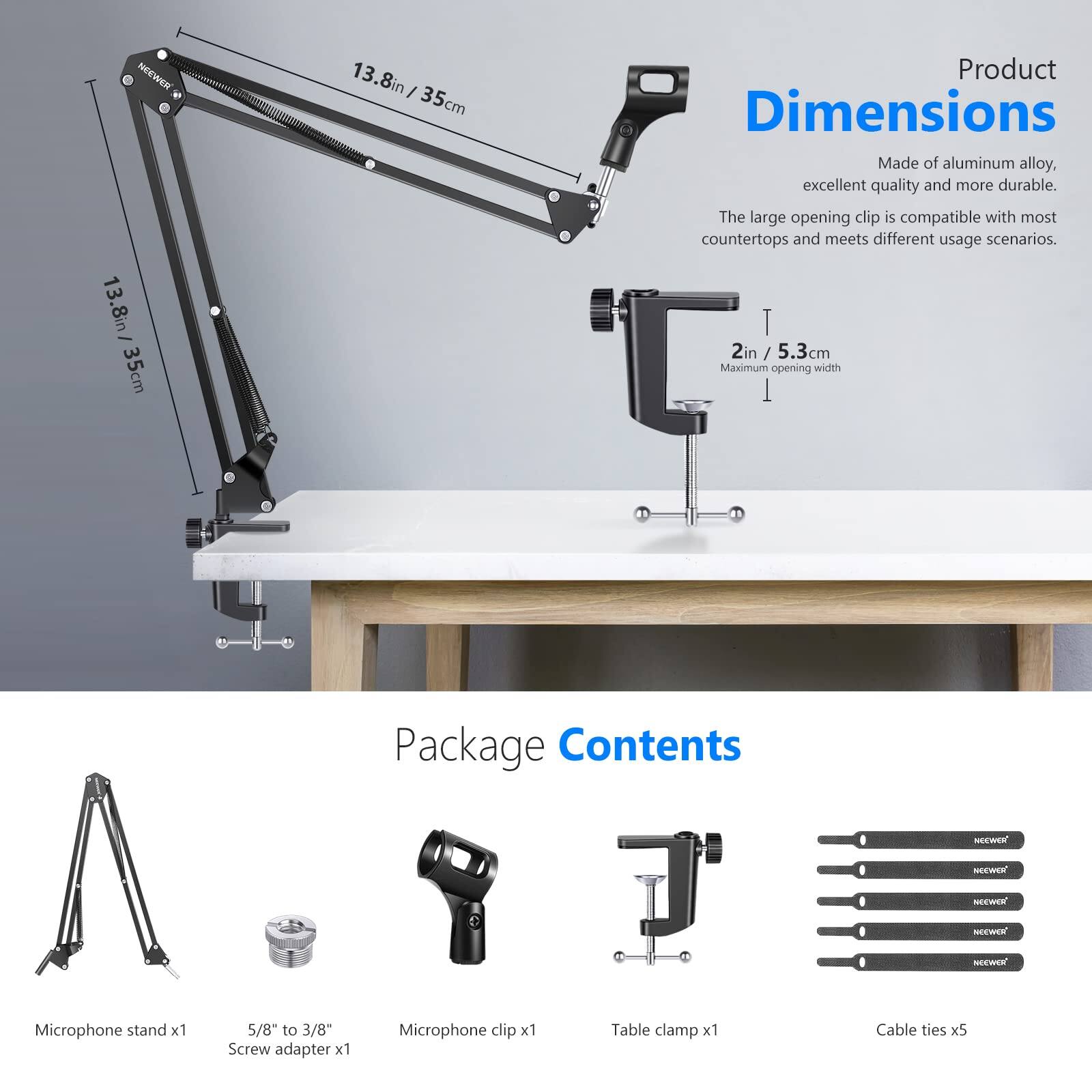 13.8in / 35cm

Product Dimensions
Made of aluminum alloy, excellent quality and more durable. The large opening clip is compatible with most countertops and meets different usage scenarios.

2in / 5.3cm Maximum opening width

Package Contents
NEEWER Microphone stand x1
5/8" to 3/8" Screw adapter x1
Microphone clip x1
Table clamp x1
Cable ties x5