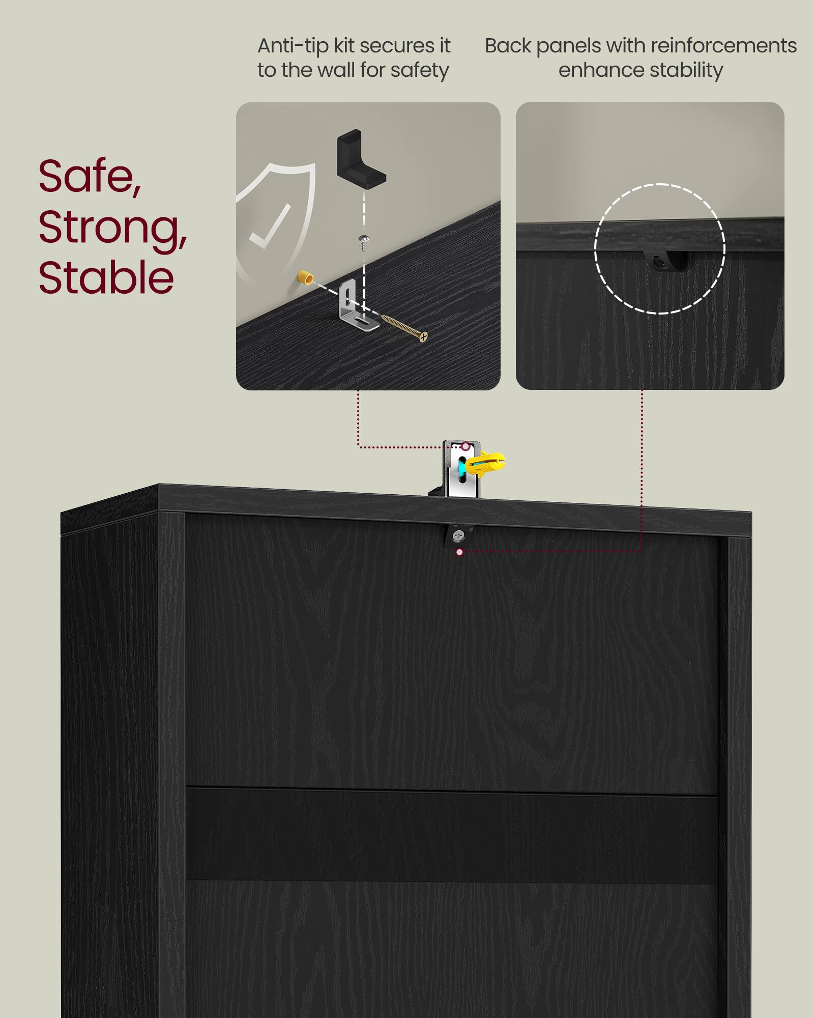 Anti-tip kit secures it to the wall for safety  
Back panels with reinforcements enhance stability  

Safe, Strong, Stable