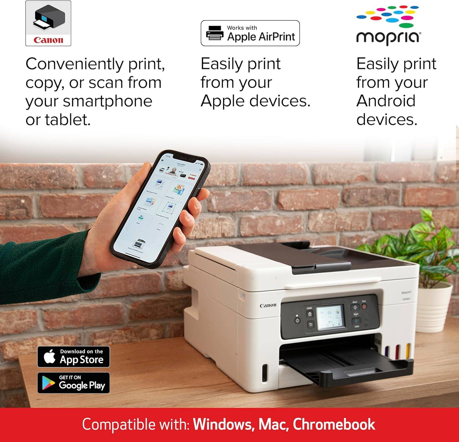 Canon  
Conveniently print, copy, or scan from your smartphone or tablet.  

Works with Apple AirPrint  
Easily print from your Apple devices.  

mopria  
Easily print from your Android devices.  

Download on the App Store  
GET IT ON Google Play  

Compatible with: Windows, Mac, Chromebook