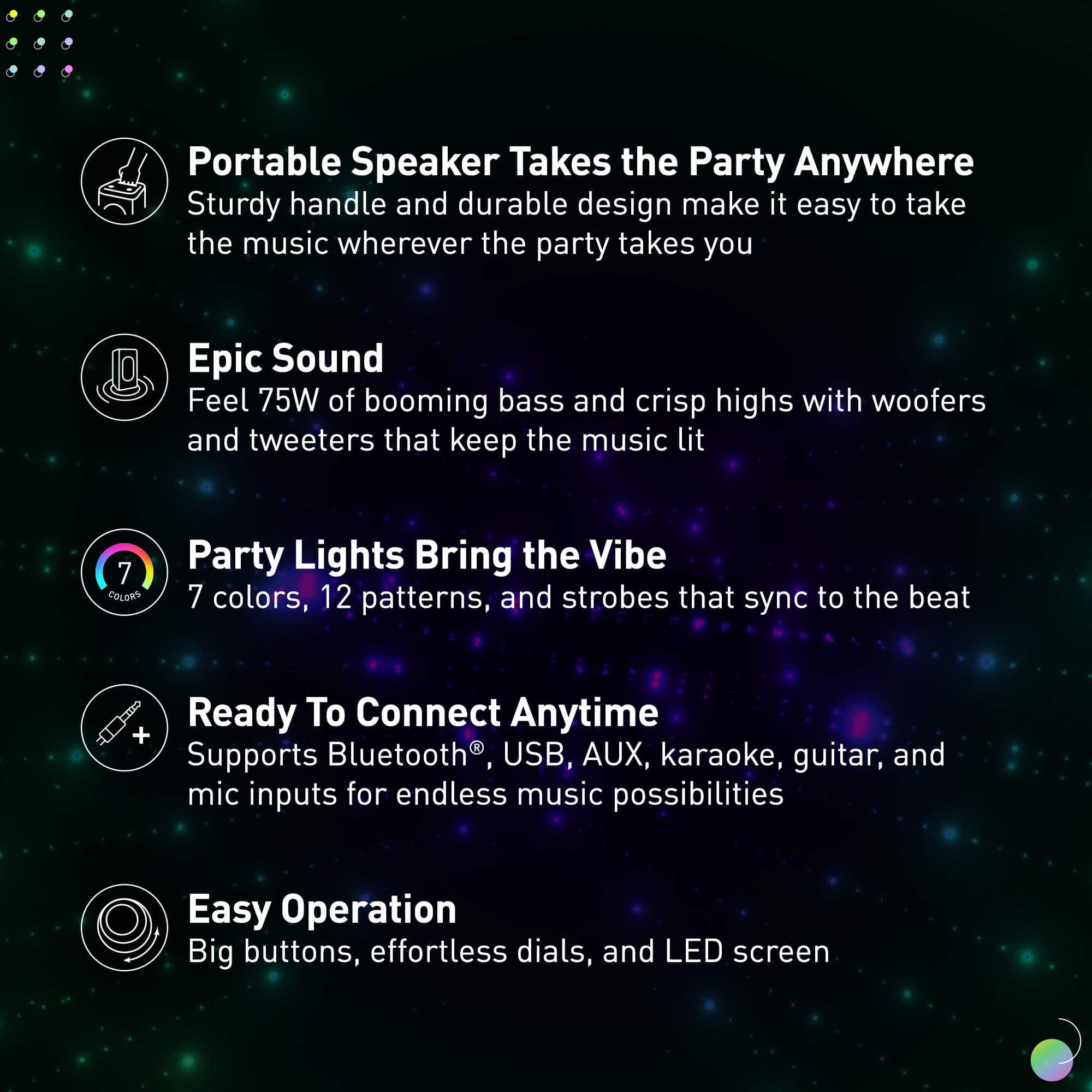 Portable Speaker Takes the Party Anywhere: Sturdy handle and durable design make it easy to take the music wherever the party takes you.
Epic Sound: Feel 75W of booming bass and crisp highs with woofers and tweeters that keep the music lit.
Party Lights: Bring the Vibe with 7 colors, 12 patterns, and strobes that sync to the beat.
Ready To Connect Anytime: + Supports Bluetooth, USB, AUX, karaoke, guitar, and mic inputs for endless music possibilities.
Easy Operation: Big buttons, effortless dials, and LED screen.