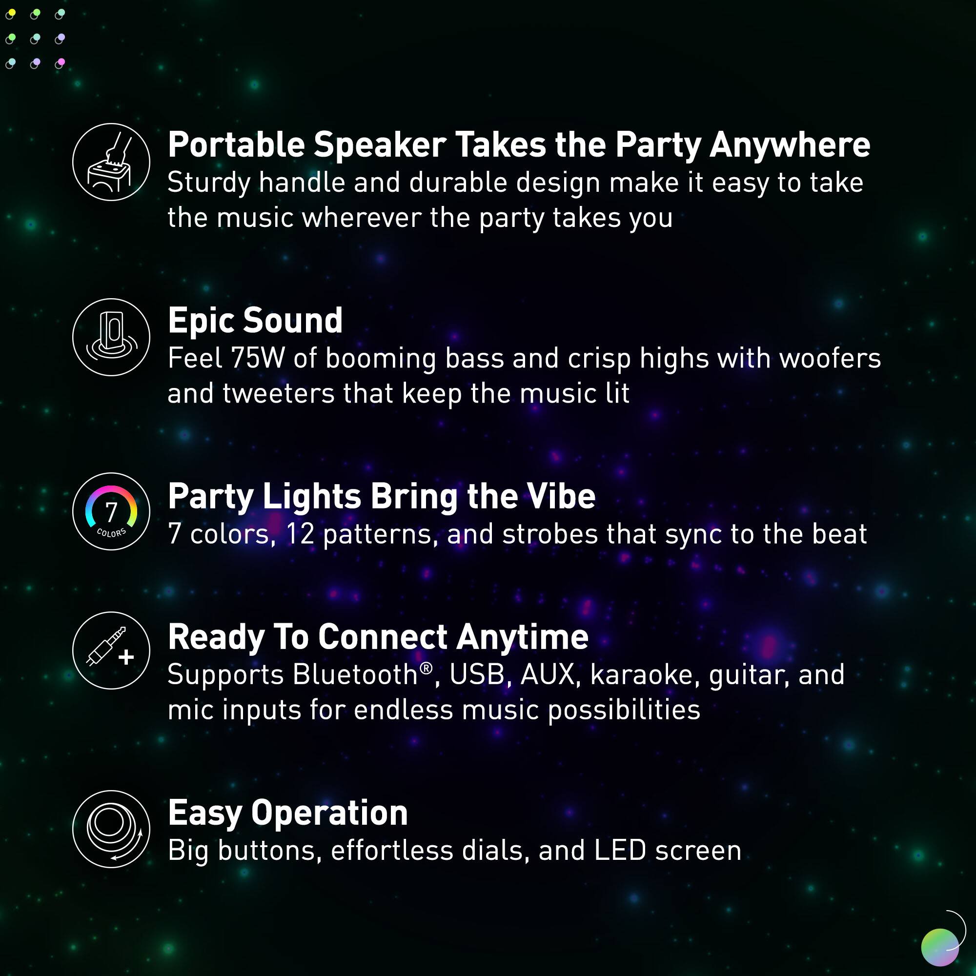 Portable Speaker Takes the Party Anywhere: Sturdy handle and durable design make it easy to take the music wherever the party takes you.
Epic Sound: Feel 75W of booming bass and crisp highs with woofers and tweeters that keep the music lit.
Party Lights: Bring the Vibe with 7 colors, 12 patterns, and strobes that sync to the beat.
Ready To Connect Anytime: + Supports Bluetooth, USB, AUX, karaoke, guitar, and mic inputs for endless music possibilities.
Easy Operation: Big buttons, effortless dials, and LED screen.