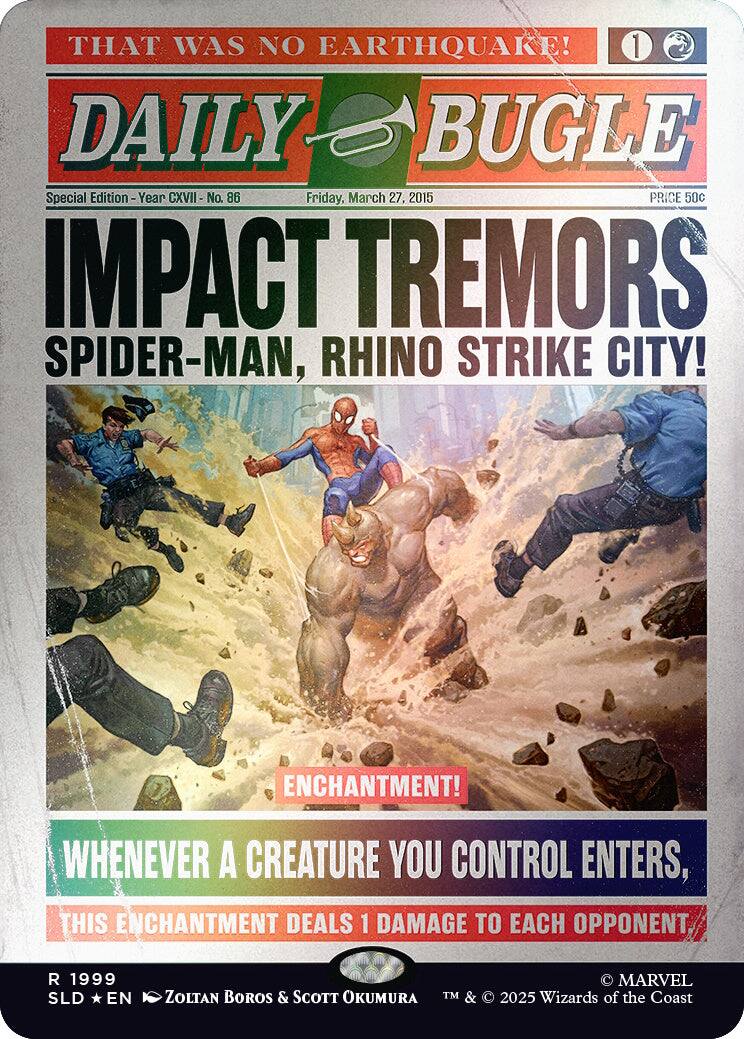 THAT WAS NO EARTHQUAKE!  
1 DAILY BUGLE  
Special Edition - Year CXVII No. 86  
Friday, March 27, 2015  
PRICE 50c  

IMPACT TREMORS  
SPIDER-MAN, RHINO STRIKE CITY!  

ENCHANTMENT!  
WHENEVER A CREATURE YOU CONTROL ENTERS, THIS ENCHANTMENT DEALS 1 DAMAGE TO EACH OPPONENT.  

1999 SLD EN  
MARVEL  
ZOLTAN BOROS & SCOTT OKUMURA  
TM & © 2025 Wizards of the Coast