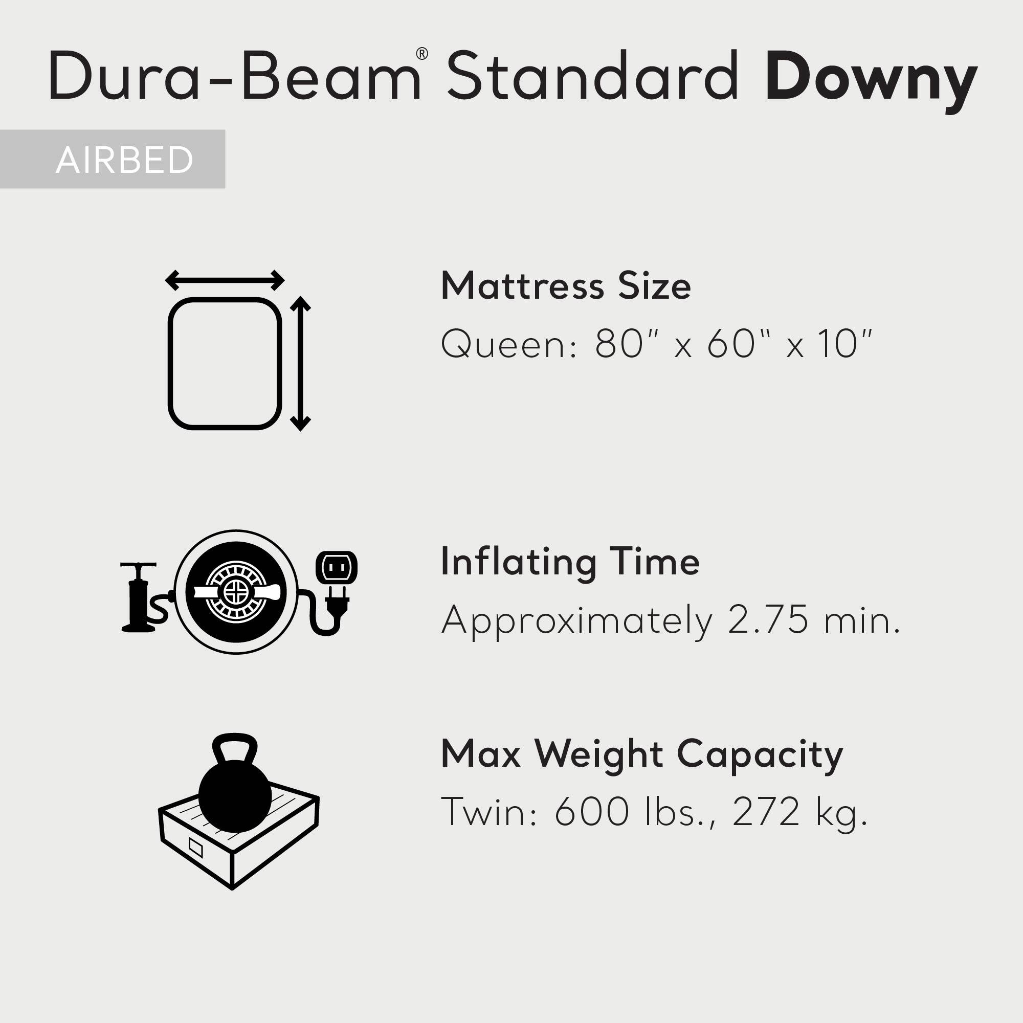 Dura-Beam® Standard Downy  
AIRBED  

Mattress Size  
Queen: 80" x 60" x 10"  

Inflating Time  
Approximately 2.75 min.  

Max Weight Capacity  
Twin: 600 lbs., 272 kg.