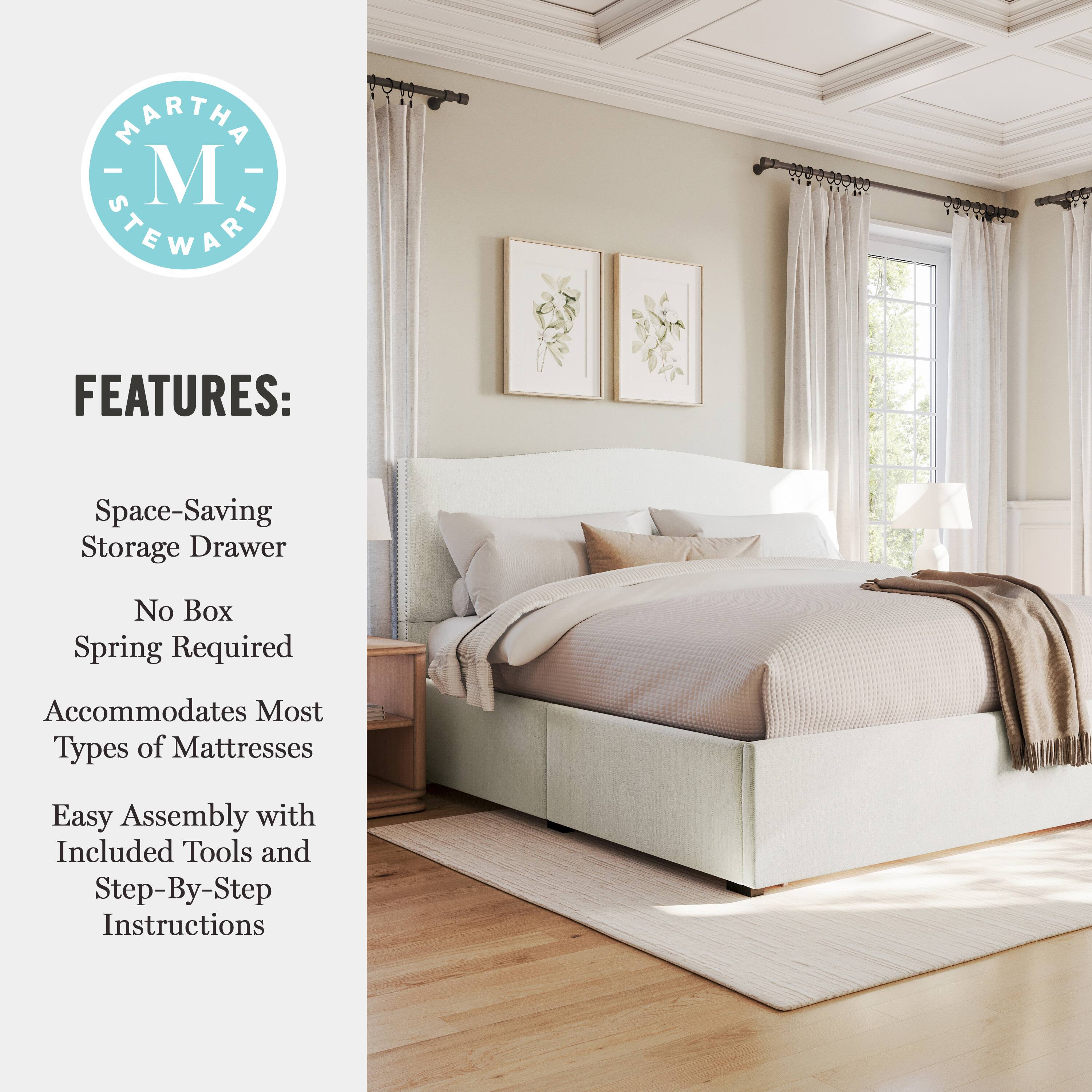 MARTHA M STEWART FEATURES:  
Space-Saving Storage Drawer  
No Box Spring Required  
Accommodates Most Types of Mattresses  
Easy Assembly with Included Tools and Step-By-Step Instructions