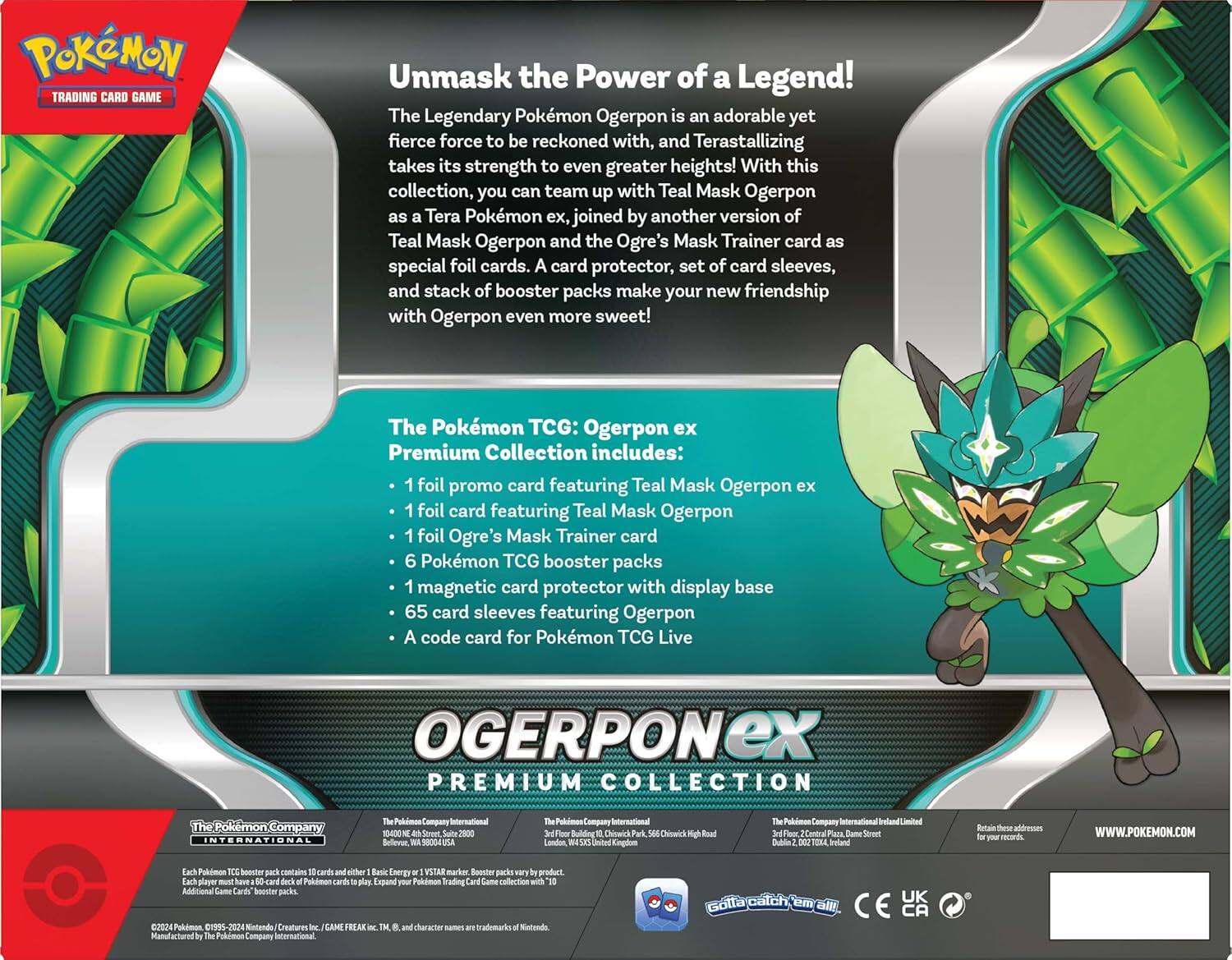 **Pokémon Trading Card Game**

**Unmask the Power of a Legend!**

The Legendary Pokémon Ogerpon is an adorable yet fierce force to be reckoned with, and Terastallizing takes its strength to even greater heights! With this collection, you can team up with Teal Mask Ogerpon as Tera Pokémon ex, joined by another version of Teal Mask Ogerpon and the Ogre's Mask Trainer card as special foil cards. A card protector, set of card sleeves, and stack of booster packs make your new friendship with Ogerpon even more sweet!

**The Pokémon TCG: Ogerpon ex Premium Collection includes:**

- 1 foil promo card featuring Teal Mask Ogerpon ex
- 1 foil card featuring Teal Mask Ogerpon
- 1 foil Ogre's Mask Trainer card
- 6 Pokémon TCG booster packs
- 1 magnetic card protector with display base
- 65 card sleeves featuring Ogerpon
- A code card for Pokémon TCG Live

**OGERPON EX PREMIUM COLLECTION**

---

**The Pokémon Company International**

Each Pokémon TCG booster pack contains 10 cards and 1 Energy card. Each Pokémon TCG deck contains 60 cards