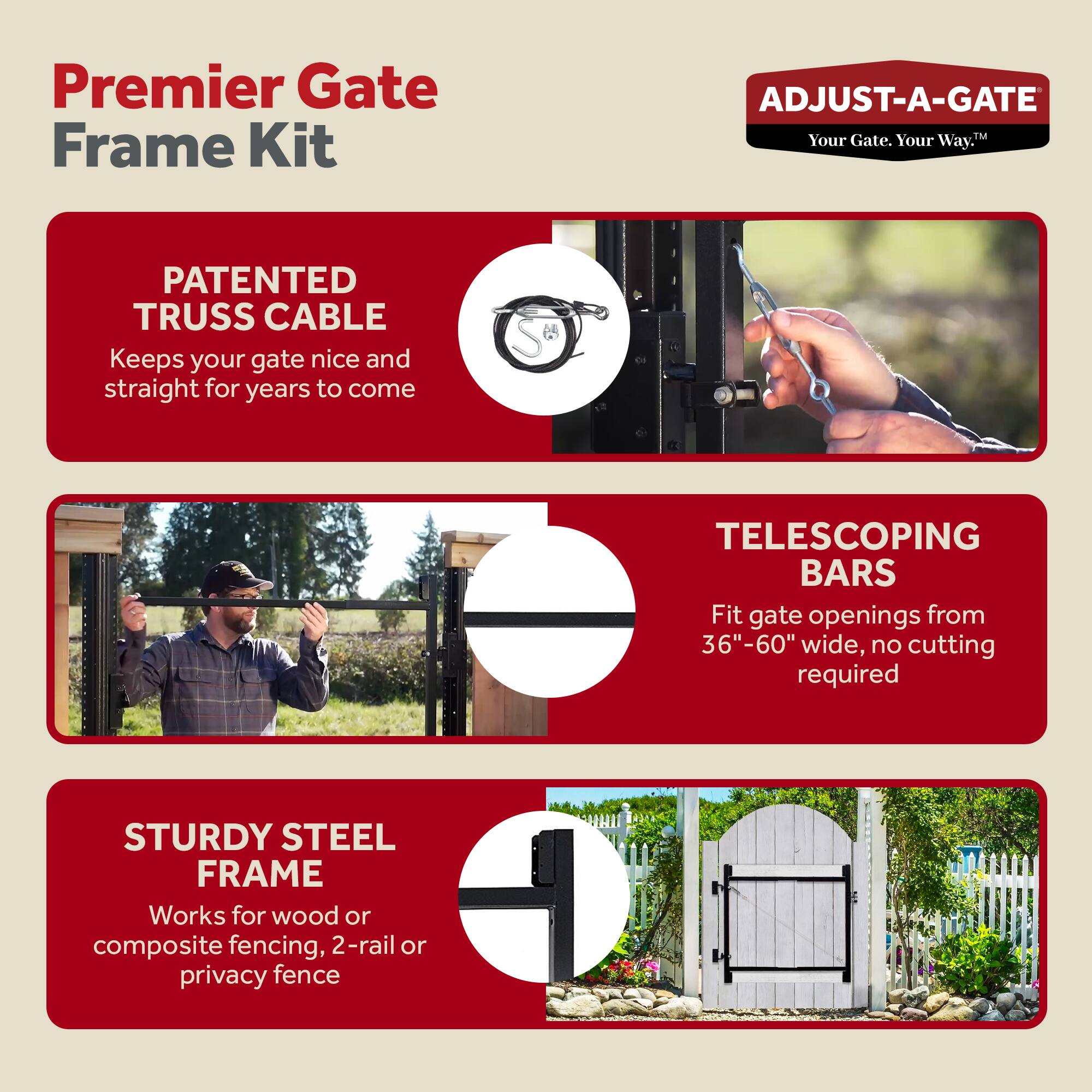 Premier Gate Frame Kit

ADJUST-A-GATE  
Your Gate. Your Way.

PATENTED TRUSS CABLE  
Keeps your gate nice and straight for years to come

TELESCOPING BARS  
Fit gate openings from 36"-60" wide, no cutting required

STURDY STEEL FRAME  
Works for wood or composite fencing, 2-rail or privacy fence