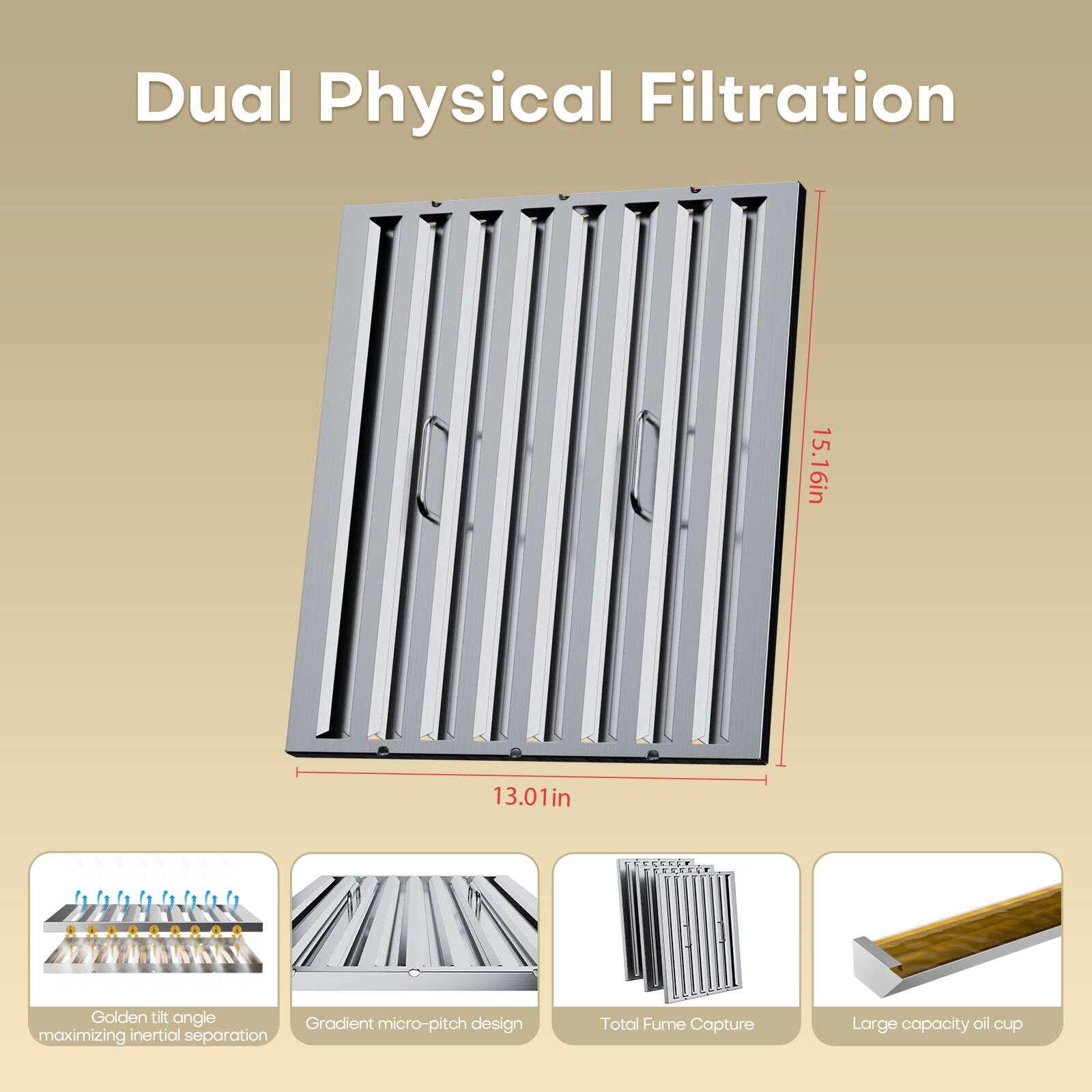 Dual Physical Filtration  
15.16in x 13.01in  
Golden tilt angle  
Gradient micro-pitch design maximizing inertial separation  
Total Fume Capture  
Large capacity oil cup