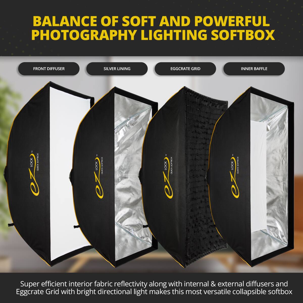 BALANCE OF SOFT AND POWERFUL PHOTOGRAPHY LIGHTING SOFTBOX

FRONT DIFFUSER SILVER LINING EGGCRATE GRID INNER BAFFLE

Super efficient interior fabric reflectivity along with internal & external diffusers and Eggcrate Grid with bright directional light makes this most versatile collapsible softbox