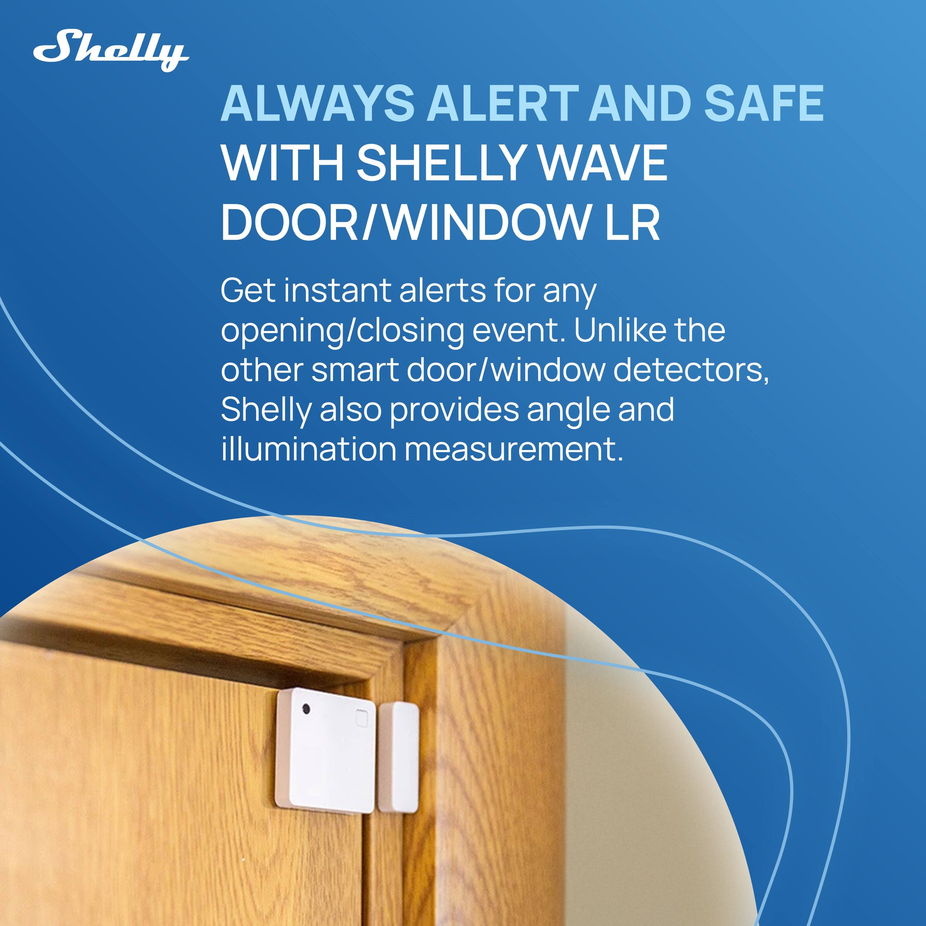 Shelly ALWAYS ALERT AND SAFE WITH SHELLY WAVE DOOR/WINDOW LR

Get instant alerts for any opening/closing event. Unlike the other smart door/window detectors, Shelly also provides angle and illumination measurement.