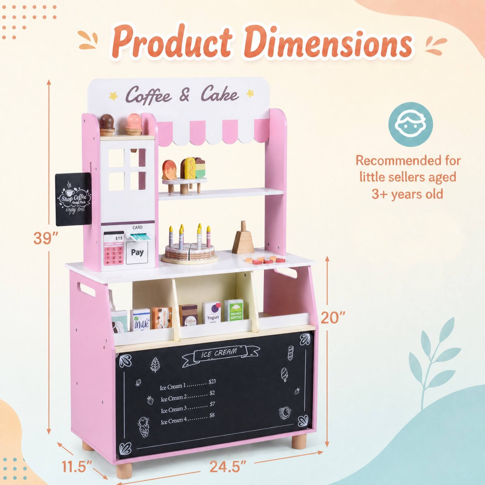 Product Dimensions Coffee & Cake

Shop Coffee Expy best

Recommended for little sellers aged 3+ years old

39" x 20" x 11.5" x 24.5"

$15

CARD Pay

FAC

muk

Coffee

Mogurt

COCONUT WATER

ICE CREAM

Ice Cream 1 ....... $23

Ice Cream 2 ....... $2

Ice Cream 3 ....... $7

Ice Cream 4 ....... $8