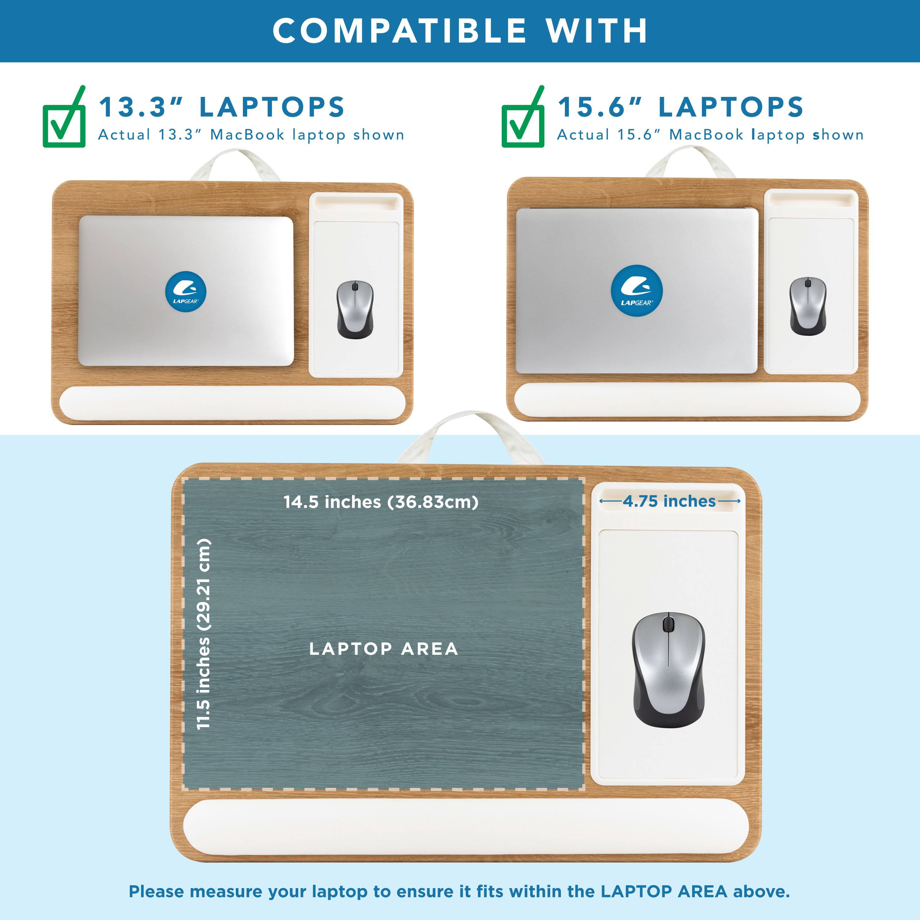 COMPATIBLE WITH

13.3" LAPTOPS  
Actual 13.3" MacBook laptop shown

15.6" LAPTOPS  
Actual 15.6" MacBook laptop shown

LAPTOP AREA  
14.5 inches (36.83cm)  
11.5 inches (29.21cm)  
4.75 inches

Please measure your laptop to ensure it fits within the LAPTOP AREA above.