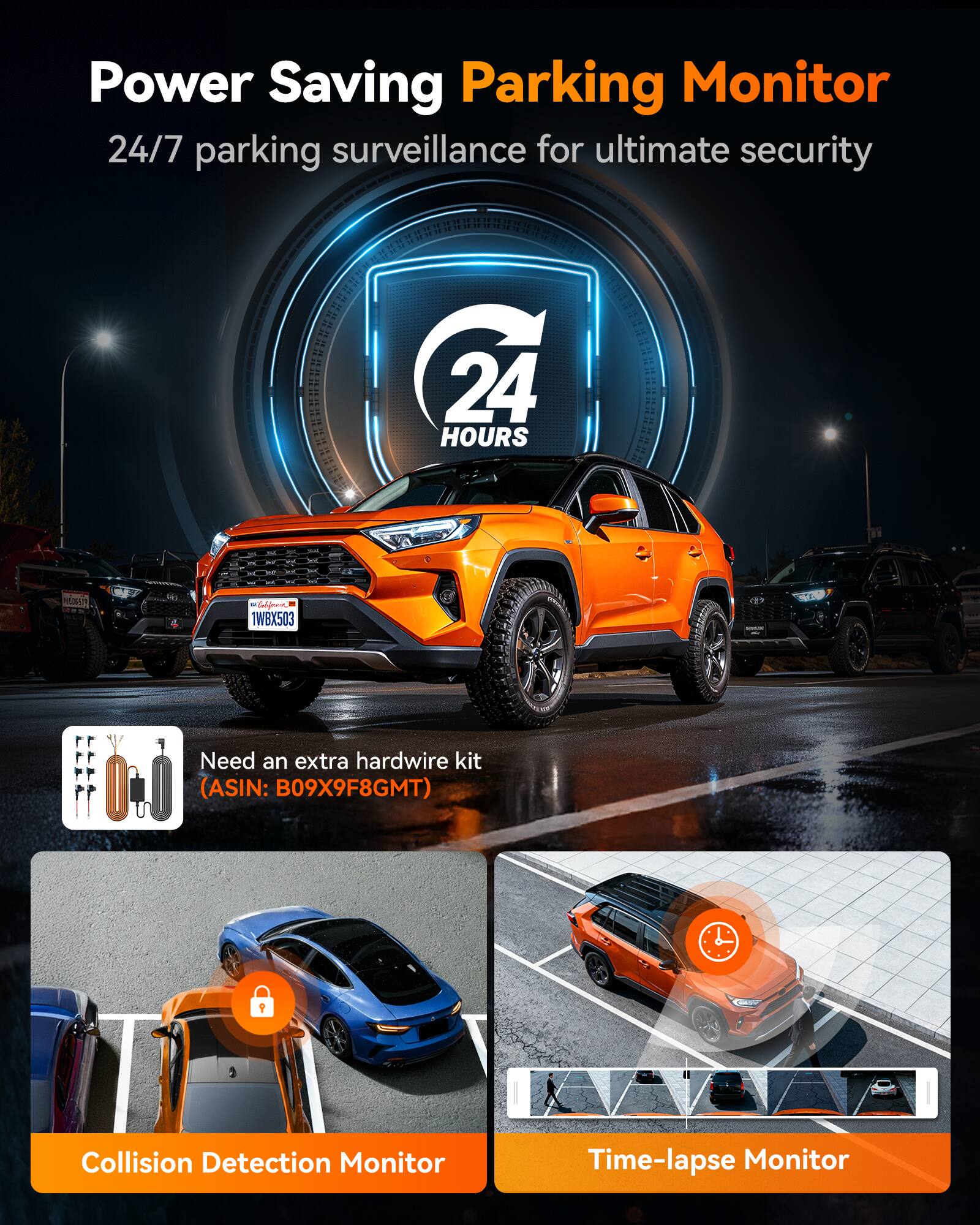 Power Saving Parking Monitor  
24/7 parking surveillance for ultimate security  

24 HOURS  

California 1WBX503  

Need an extra hardwire kit (ASIN: B09X9F8GMT)  

Collision Detection Monitor  

Time-lapse Monitor