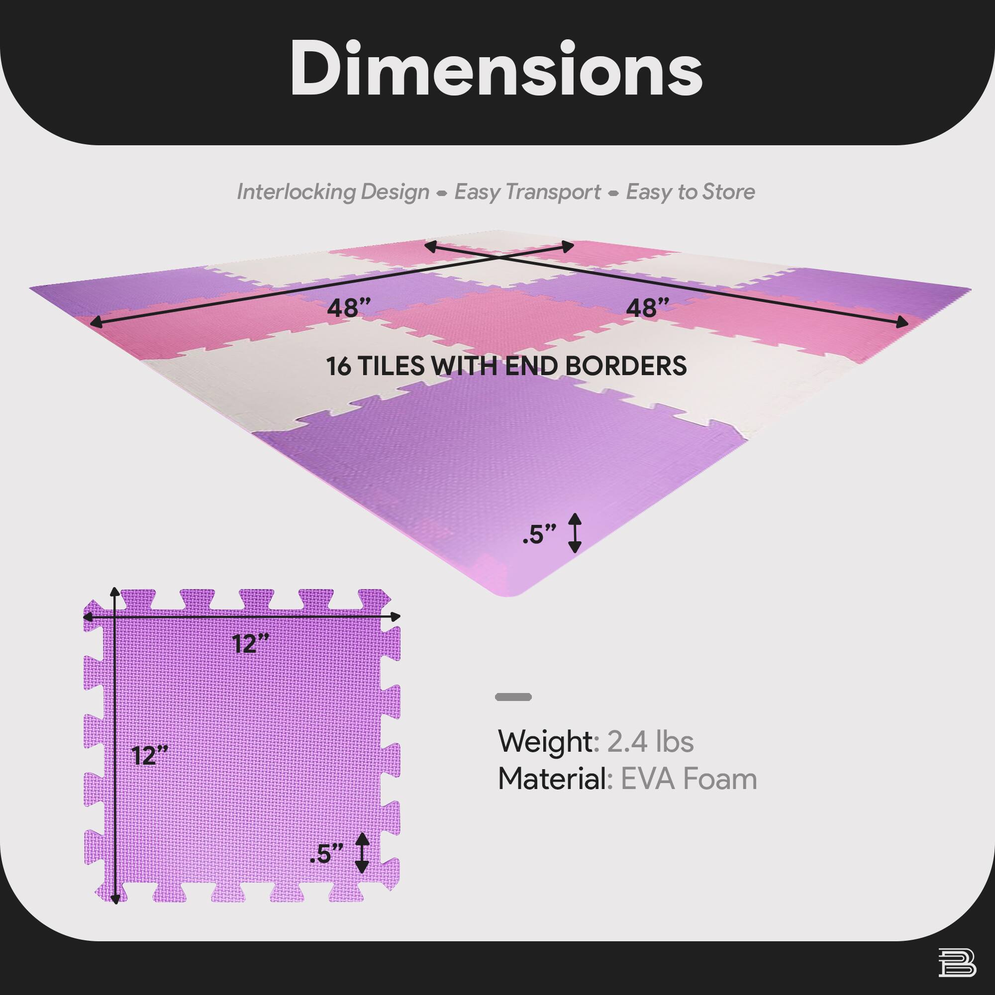 Dimensions  
Interlocking Design • Easy Transport • Easy to Store  

48" x 48"  
16 TILES WITH END BORDERS  

12" x 12"  
.5"  

Weight: 2.4 lbs  
Material: EVA Foam