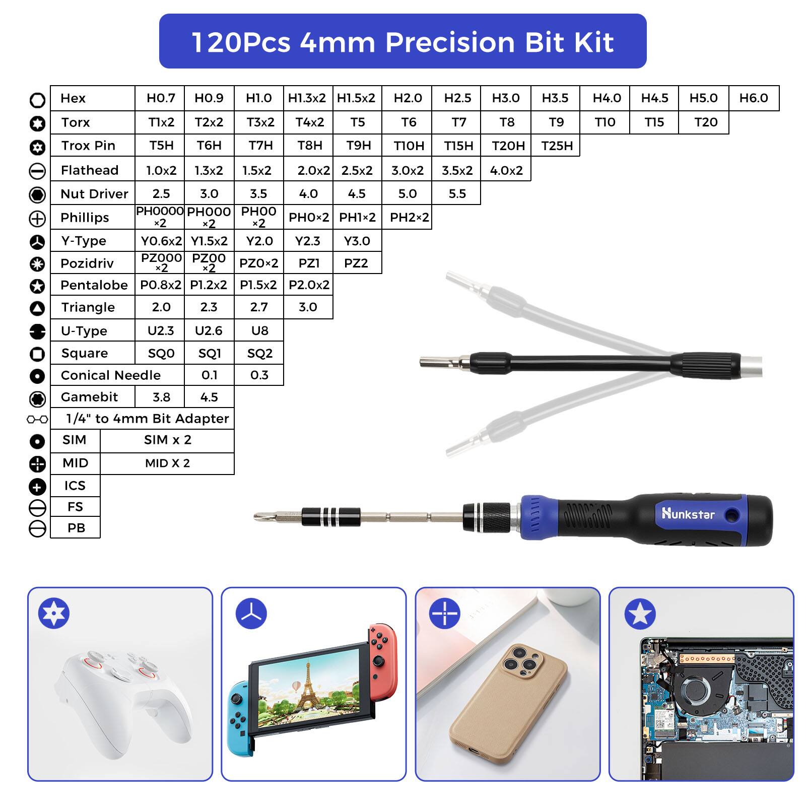 120Pcs 4mm Precision Bit Kit

Hex: H0.7, H0.9, H1.0, H1.3x2, H1.5x2, H2.0, H2.5, H3.0, H3.5, H4.0, H4.5, H5.0, H6.0

Torx: T1x2, T2x2, T3x2, T4x2, T5, T6, T7, T8, T10, T15, T20

Trox Pin: T5H, T6H, T7H, T8H, T9H, T15H, T20H, T25H

Flathead: 1.0x2, 1.3x2, 1.5x2, 2.0x2, 2.5x2, 3.0x2, 3.5x2, 4.0x2

Nut Driver: 2.5, 3.0, 3.5, 4.0, 4.5,