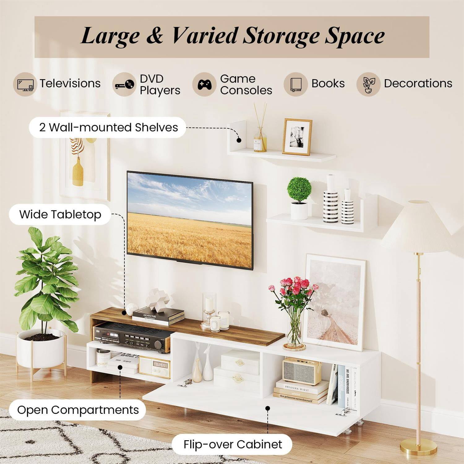 Large & Varied Storage Space

- Televisions
- DVD Players
- Game Consoles
- Books
- Decorations

2 Wall-mounted Shelves

Wide Tabletop

Open Compartments

Flip-over Cabinet